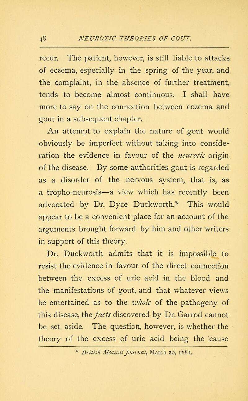 recur. The patient, however, is still liable to attacks of eczema, especially in the spring of the year, and the complaint, in the absence of further treatment, tends to become almost continuous. I shall have more to say on the connection between eczema and gout in a subsequent chapter. An attempt to explain the nature of gout would obviously be imperfect without taking into conside- ration the evidence in favour of the neurotic origin of the disease. By some authorities gout is regarded as a disorder of the nervous system, that is, as a tropho-neurosis—a view which has recently been advocated by Dr. Dyce Duckworth.* This would appear to be a convenient place for an account of the arguments brought forward by him and other writers in support of this theory. Dr. Duckworth admits that it is impossible to resist the evidence in favour of the direct connection between the excess of uric acid in the blood and the manifestations of gout, and that whatever views be entertained as to the whole of the pathogeny of this disease, the facts discovered by Dr. Garrod cannot be set aside. The question, however, is whether the theory of the excess of uric acid being the cause * British Medical Journal, March 26, 1881.