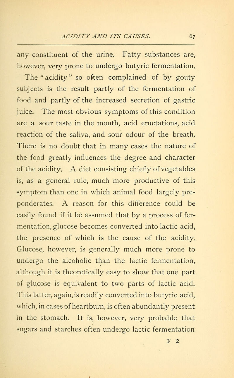 any constituent of the urine. Fatty substances are, however, very prone to undergo butyric fermentation. The acidity so often complained of by gouty subjects is the result partly of the fermentation of food and partly of the increased secretion of gastric juice. The most obvious symptoms of this condition are a sour taste in the mouth, acid eructations, acid reaction of the saliva, and sour odour of the breath. There is no doubt that in many cases the nature of the food greatly influences the degree and character of the acidity. A diet consisting chiefly of vegetables is, as a general rule, much more productive of this symptom than one in which animal food largely pre- ponderates. A reason for this difference could be easily found if it be assumed that by a process of fer- mentation, glucose becomes converted into lactic acid, the presence of which is the cause of the acidity. Glucose, however, is generally much more prone to undergo the alcoholic than the lactic fermentation, although it is theoretically easy to show that one part of glucose is equivalent to two parts of lactic acid. This latter, again, is readily converted into butyric acid, which, in cases of heartburn, is often abundantly present in the stomach. It is, however, very probable that sugars and starches often undergo lactic fermentation F 2