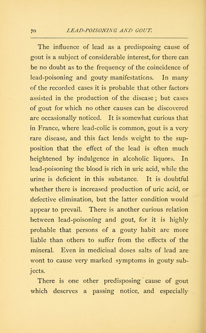 The influence of lead as a predisposing cause of gout is a subject of considerable interest, for there can be no doubt as to the frequency of the coincidence of lead-poisoning and gouty manifestations. In many of the recorded cases it is probable that other factors assisted in the production of the disease ; but cases of gout for which no other causes can be discovered are occasionally noticed. It is somewhat curious that in France, where lead-colic is common, gout is a very rare disease, and this fact lends weight to the sup- position that the effect of the lead is often much heightened by indulgence in alcoholic liquors. In lead-poisoning the blood is rich in uric acid, while the urine is deficient in this substance. It is doubtful whether there is increased production of uric acid, or defective elimination, but the latter condition would appear to prevail. There is another curious relation between lead-poisoning and gout, for it is highly probable that persons of a gouty habit are more liable than others to suffer from the effects of the mineral. Even in medicinal doses salts of lead are wont to cause very marked symptoms in gouty sub- jects. There is one other predisposing cause of gout which deserves a passing notice, and especially