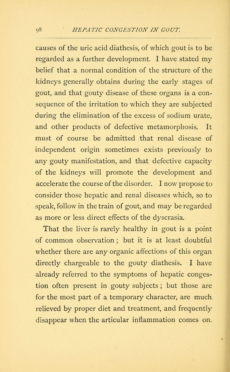 HEPATIC CONGESTION IN GOUT. causes of the uric acid diathesis, of which gout is to be regarded as a further development. I have stated my belief that a normal condition of the structure of the kidneys generally obtains during the early stages of gout, and that gouty disease of these organs is a con- sequence of the irritation to which they are subjected during the elimination of the excess of sodium urate, and other products of defective metamorphosis. It must of course be admitted that renal disease of independent origin sometimes exists previously to any gouty manifestation, and that defective capacity of the kidneys will promote the development and accelerate the course of the disorder. I now propose to consider those hepatic and renal diseases which, so to speak, follow in the train of gout, and may be regarded as more or less direct effects of the dyscrasia. That the liver is rarely healthy in gout is a point of common observation ; but it is at least doubtful whether there are any organic affections of this organ directly chargeable to the gouty diathesis. I have already referred to the symptoms of hepatic conges- tion often present in gouty subjects ; but those are for the most part of a temporary character, are much relieved by proper diet and treatment, and frequently disappear when the articular inflammation comes on.