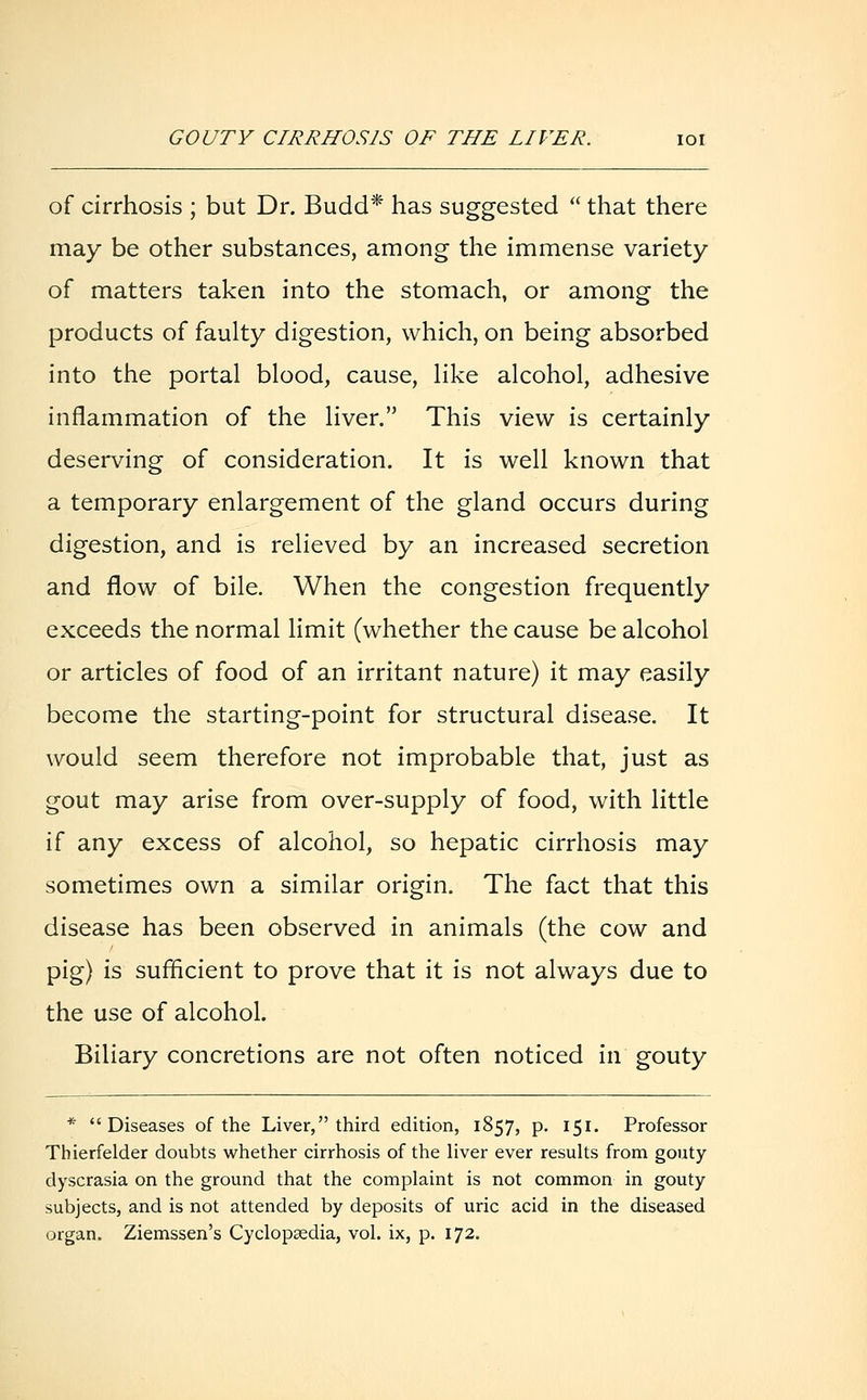 of cirrhosis ; but Dr. Budd* has suggested  that there may be other substances, among the immense variety of matters taken into the stomach, or among the products of faulty digestion, which, on being absorbed into the portal blood, cause, like alcohol, adhesive inflammation of the liver. This view is certainly deserving of consideration. It is well known that a temporary enlargement of the gland occurs during digestion, and is relieved by an increased secretion and flow of bile. When the congestion frequently exceeds the normal limit (whether the cause be alcohol or articles of food of an irritant nature) it may easily become the starting-point for structural disease. It would seem therefore not improbable that, just as gout may arise from over-supply of food, with little \{ any excess of alcohol, so hepatic cirrhosis may sometimes own a similar origin. The fact that this disease has been observed in animals (the cow and pig) is sufficient to prove that it is not always due to the use of alcohol. Biliary concretions are not often noticed in gouty * Diseases of the Liver, third edition, 1857, p. 151. Professor Tbierfelder doubts whether cirrhosis of the liver ever results from gouty dyscrasia on the ground that the complaint is not common in gouty subjects, and is not attended by deposits of uric acid in the diseased organ. Ziemssen's Cyclopaedia, vol. ix, p. 172.