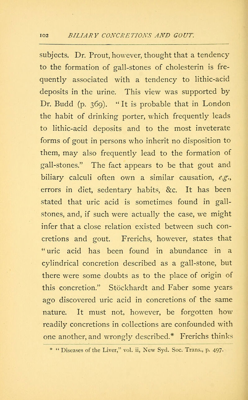 subjects. Dr. Prout, however, thought that a tendency to the formation of gall-stones of cholesterin is fre- quently associated with a tendency to lithic-acid deposits in the urine. This view was supported by Dr. Budd (p. 369).  It is probable that in London the habit of drinking porter, which frequently leads to lithic-acid deposits and to the most inveterate forms of gout in persons who inherit no disposition to them, may also frequently lead to the formation of gall-stones. The fact appears to be that gout and biliary calculi often own a similar causation, e.g.y errors in diet, sedentary habits, &c. It has been stated that uric acid is sometimes found in gall- stones, and, if such were actually the case, we might infer that a close relation existed between such con- cretions and gout. Frerichs, however, states that uric acid has been found in abundance in a cylindrical concretion described as a gall-stone, but there were some doubts as to the place of origin of this concretion. Stockhardt and Faber some years ago discovered uric acid in concretions of the same nature. It must not, however, be forgotten how readily concretions in collections are confounded with one another, and wrongly described.* Frerichs thinks *  Diseases of the Liver, vol. ii, New Syd. Soc. Trans., p. 497.