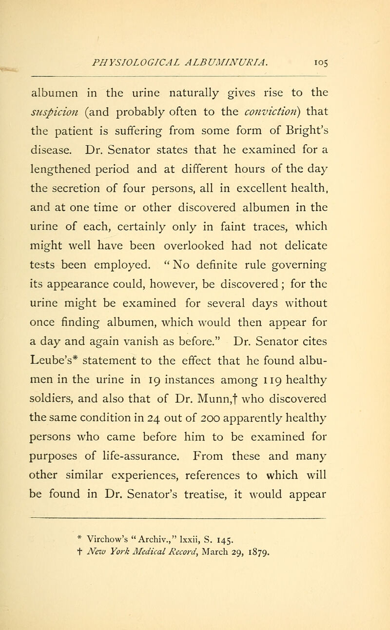 albumen in the urine naturally gives rise to the suspicion (and probably often to the conviction) that the patient is suffering from some form of Bright's disease. Dr. Senator states that he examined for a lengthened period and at different hours of the day the secretion of four persons, all in excellent health, and at one time or other discovered albumen in the urine of each, certainly only in faint traces, which might well have been overlooked had not delicate tests been employed. No definite rule governing its appearance could, however, be discovered; for the urine might be examined for several days without once finding albumen, which would then appear for a day and again vanish as before. Dr. Senator cites Leube's* statement to the effect that he found albu- men in the urine in 19 instances among 119 healthy soldiers, and also that of Dr. Munn,t who discovered the same condition in 24 out of 200 apparently healthy persons who came before him to be examined for purposes of life-assurance. From these and many other similar experiences, references to which will be found in Dr. Senator's treatise, it would appear * Virchow's  Archiv., lxxii, S. 145. t New York Medical Record, March 29, 1879.