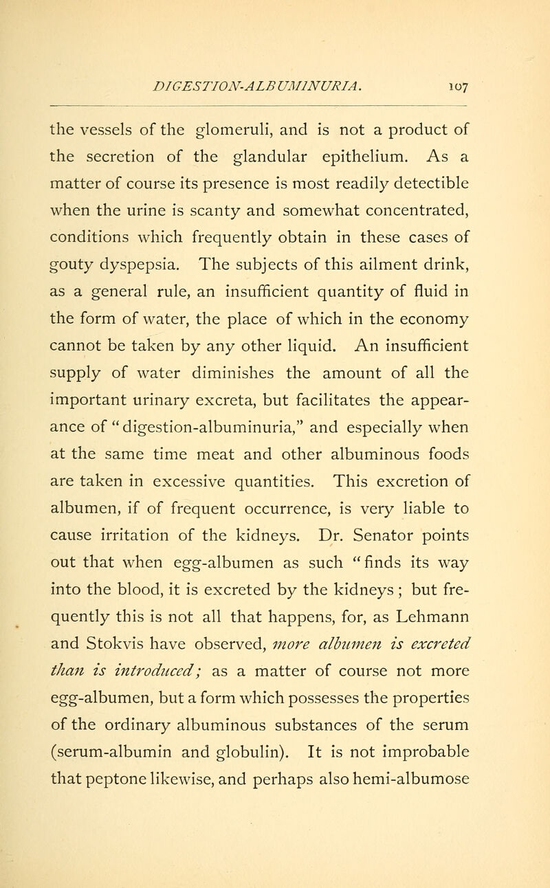 the vessels of the glomeruli, and is not a product of the secretion of the glandular epithelium. As a matter of course its presence is most readily detectible when the urine is scanty and somewhat concentrated, conditions which frequently obtain in these cases of gouty dyspepsia. The subjects of this ailment drink, as a general rule, an insufficient quantity of fluid in the form of water, the place of which in the economy cannot be taken by any other liquid. An insufficient supply of water diminishes the amount of all the important urinary excreta, but facilitates the appear- ance of digestion-albuminuria, and especially when at the same time meat and other albuminous foods are taken in excessive quantities. This excretion of albumen, if of frequent occurrence, is very liable to cause irritation of the kidneys. Dr. Senator points out that when egg-albumen as such  finds its way into the blood, it is excreted by the kidneys; but fre- quently this is not all that happens, for, as Lehmann and Stokvis have observed, more albumen is excreted than is introduced; as a matter of course not more egg-albumen, but a form which possesses the properties of the ordinary albuminous substances of the serum (serum-albumin and globulin). It is not improbable that peptone likewise, and perhaps also hemi-albumose