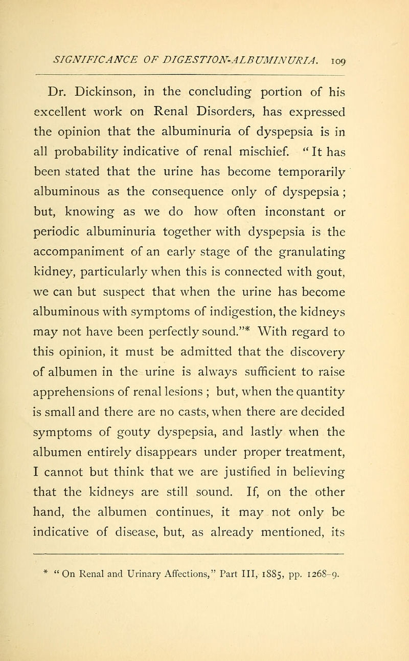 Dr. Dickinson, in the concluding portion of his excellent work on Renal Disorders, has expressed the opinion that the albuminuria of dyspepsia is in all probability indicative of renal mischief. '■' It has been stated that the urine has become temporarily albuminous as the consequence only of dyspepsia; but, knowing as we do how often inconstant or periodic albuminuria together with dyspepsia is the accompaniment of an early stage of the granulating kidney, particularly when this is connected with gout, we can but suspect that when the urine has become albuminous with symptoms of indigestion, the kidneys may not have been perfectly sound.* With regard to this opinion, it must be admitted that the discovery of albumen in the urine is always sufficient to raise apprehensions of renal lesions ; but, when the quantity is small and there are no casts, when there are decided symptoms of gouty dyspepsia, and lastly when the albumen entirely disappears under proper treatment, I cannot but think that we are justified in believing that the kidneys are still sound. If, on the other hand, the albumen continues, it may not only be indicative of disease, but, as already mentioned, its *  On Renal and Urinary Affections, Part III, 1885, PP- 1268-9.