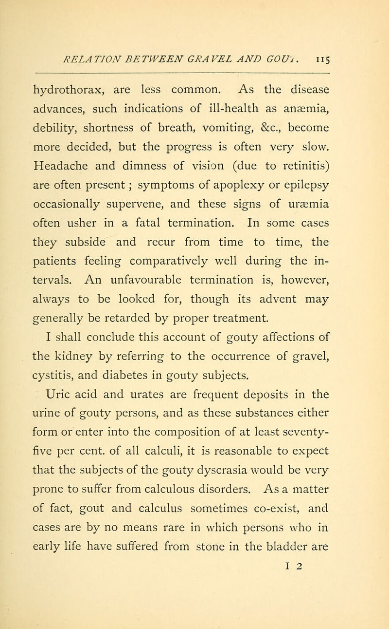 hydrothorax, are less common. As the disease advances, such indications of ill-health as anaemia, debility, shortness of breath, vomiting, &c, become more decided, but the progress is often very slow. Headache and dimness of vision (due to retinitis) are often present; symptoms of apoplexy or epilepsy occasionally supervene, and these signs of uraemia often usher in a fatal termination. In some cases they subside and recur from time to time, the patients feeling comparatively well during the in- tervals. An unfavourable termination is, however, always to be looked for, though its advent may generally be retarded by proper treatment. I shall conclude this account of gouty affections of the kidney by referring to the occurrence of gravel, cystitis, and diabetes in gouty subjects. Uric acid and urates are frequent deposits in the urine of gouty persons, and as these substances either form or enter into the composition of at least seventy- five per cent, of all calculi, it is reasonable to expect that the subjects of the gouty dyscrasia would be very prone to suffer from calculous disorders. As a matter of fact, gout and calculus sometimes co-exist, and cases are by no means rare in which persons who in early life have suffered from stone in the bladder are I 2