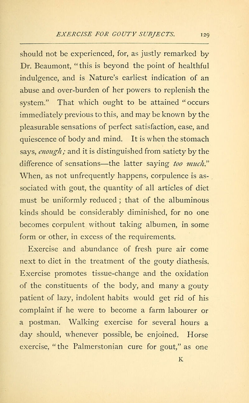 should not be experienced, for, as justly remarked by Dr. Beaumont, this is beyond the point of healthful indulgence, and is Nature's earliest indication of an abuse and over-burden of her powers to replenish the system. That which ought to be attained  occurs immediately previous to this, and may be known by the pleasurable sensations of perfect satisfaction, ease, and quiescence of body and mind. It is when the stomach says, enough; and it is distinguished from satiety by the difference of sensations—the latter saying too much When, as not unfrequently happens, corpulence is as- sociated with gout, the quantity of all articles of diet must be uniformly reduced ; that of the albuminous kinds should be considerably diminished, for no one becomes corpulent without taking albumen, in some form or other, in excess of the requirements. Exercise and abundance of fresh pure air come next to diet in the treatment of the gouty diathesis. Exercise promotes tissue-change and the oxidation of the constituents of the body, and many a gouty patient of lazy, indolent habits would get rid of his complaint if he were to become a farm labourer or a postman. Walking exercise for several hours a day should, whenever possible, be enjoined. Horse exercise, the Palmerstonian cure for gout, as one K