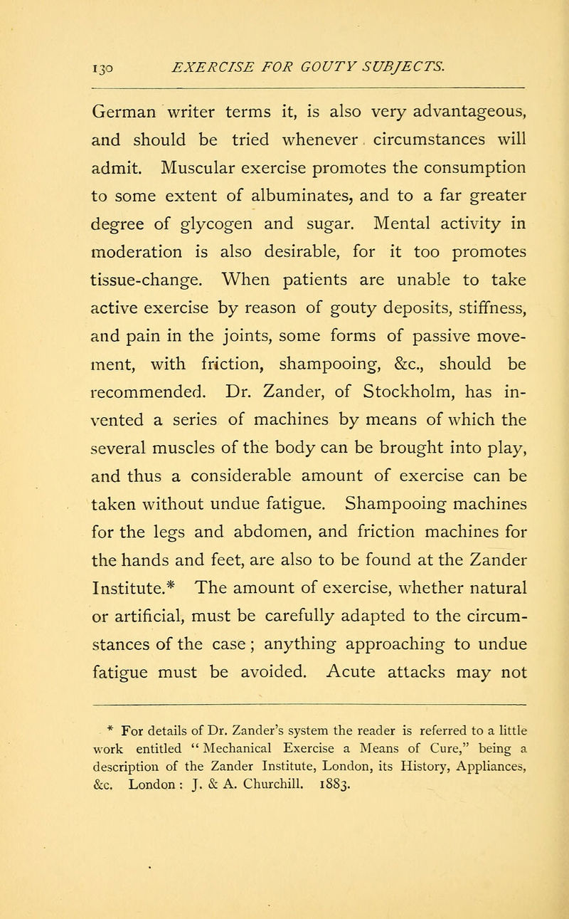 German writer terms it, is also very advantageous, and should be tried whenever circumstances will admit. Muscular exercise promotes the consumption to some extent of albuminates, and to a far greater degree of glycogen and sugar. Mental activity in moderation is also desirable, for it too promotes tissue-change. When patients are unable to take active exercise by reason of gouty deposits, stiffness, and pain in the joints, some forms of passive move- ment, with friction, shampooing, &c, should be recommended. Dr. Zander, of Stockholm, has in- vented a series of machines by means of which the several muscles of the body can be brought into play, and thus a considerable amount of exercise can be taken without undue fatigue. Shampooing machines for the legs and abdomen, and friction machines for the hands and feet, are also to be found at the Zander Institute.* The amount of exercise, whether natural or artificial, must be carefully adapted to the circum- stances of the case; anything approaching to undue fatigue must be avoided. Acute attacks may not * For details of Dr. Zander's system the reader is referred to a little work entitled  Mechanical Exercise a Means of Cure, being a description of the Zander Institute, London, its History, Appliances, &c, London : J. & A. Churchill. 1883.