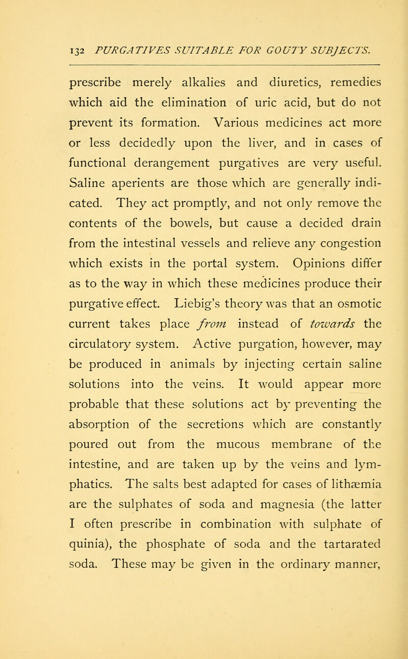 prescribe merely alkalies and diuretics, remedies which aid the elimination of uric acid, but do not prevent its formation. Various medicines act more or less decidedly upon the liver, and in cases of functional derangement purgatives are very useful. Saline aperients are those which are generally indi- cated. They act promptly, and not only remove the contents of the bowels, but cause a decided drain from the intestinal vessels and relieve any congestion which exists in the portal system. Opinions differ as to the way in which these medicines produce their purgative effect. Liebig's theory was that an osmotic current takes place from instead of towards the circulatory system. Active purgation, however, may be produced in animals by injecting certain saline solutions into the veins. It would appear more probable that these solutions act by preventing the absorption of the secretions which are constantly poured out from the mucous membrane of the intestine, and are taken up by the veins and lym- phatics. The salts best adapted for cases of lithaemia are the sulphates of soda and magnesia (the latter I often prescribe in combination with sulphate of quinia), the phosphate of soda and the tartarated soda. These may be given in the ordinary manner,