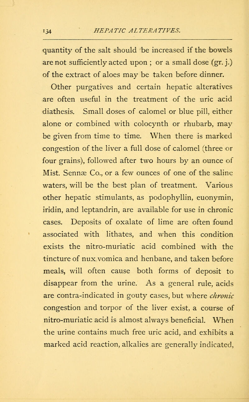 quantity of the salt should be increased if the bowels are not sufficiently acted upon ; or a small dose (gr. j.) of the extract of aloes may be taken before dinner. Other purgatives and certain hepatic alteratives are often useful in the treatment of the uric acid diathesis. Small doses of calomel or blue pill, either alone or combined with colocynth or rhubarb, may be given from time to time. When there is marked congestion of the liver a full dose of calomel (three or four grains), followed after two hours by an ounce of Mist. Sennse Co., or a few ounces of one of the saline waters, will be the best plan of treatment. Various other hepatic stimulants, as podophyllin, euonymin, iridin, and leptandrin, are available for use in chronic cases. Deposits of oxalate of lime are often found associated with lithates, and when this condition exists the nitro-muriatic acid combined with the tincture of nux vomica and henbane, and taken before meals, will often cause both forms of deposit to disappear from the urine. As a general rule, acids are contra-indicated in gouty cases, but where chronic congestion and torpor of the liver exist, a course of nitro-muriatic acid is almost always beneficial. When the urine contains much free uric acid, and exhibits a marked acid reaction, alkalies are generally indicated,