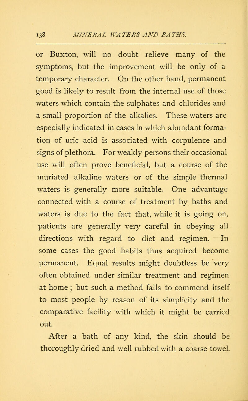 or Buxton, will no doubt relieve many of the symptoms, but the improvement will be only of a temporary character. On the other hand, permanent good is likely to result from the internal use of those waters which contain the sulphates and chlorides and a small proportion of the alkalies. These waters are especially indicated in cases in which abundant forma- tion of uric acid is associated with corpulence and signs of plethora. For weakly persons their occasional use will often prove beneficial, but a course of the muriated alkaline waters or of the simple thermal waters is generally more suitable. One advantage connected with a course of treatment by baths and waters is due to the fact that, while it is going on, patients are generally very careful in obeying all directions with regard to diet and regimen. In some cases the good habits thus acquired become permanent. Equal results might doubtless be 'very often obtained under similar treatment and regimen at home ; but such a method fails to commend itself to most people by reason of its simplicity and the comparative facility with which it might be carried out. After a bath of any kind, the skin should be thoroughly dried and well rubbed with a coarse towel.