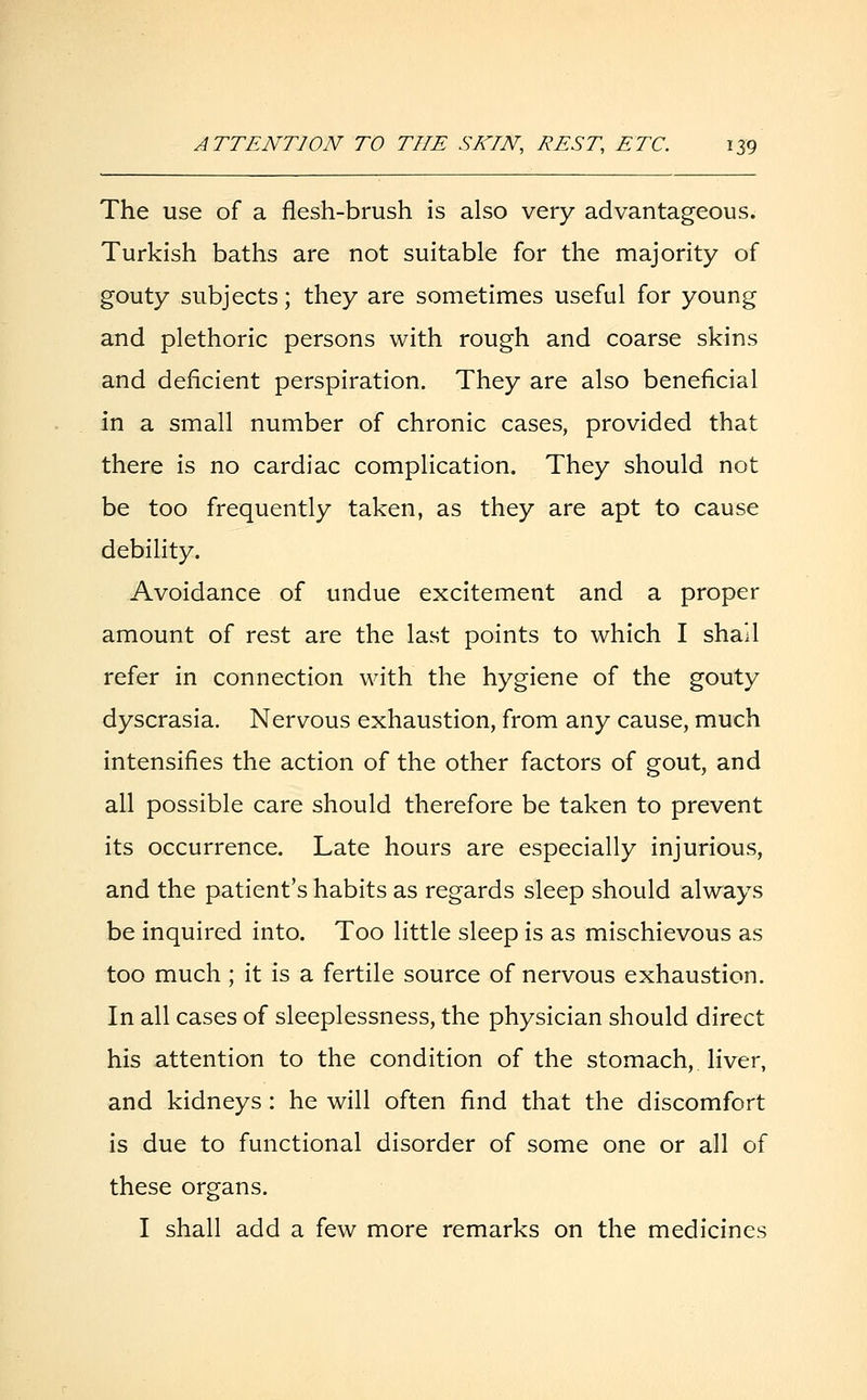The use of a flesh-brush is also very advantageous. Turkish baths are not suitable for the majority of gouty subjects; they are sometimes useful for young and plethoric persons with rough and coarse skins and deficient perspiration. They are also beneficial in a small number of chronic cases, provided that there is no cardiac complication. They should not be too frequently taken, as they are apt to cause debility. Avoidance of undue excitement and a proper amount of rest are the last points to which I shail refer in connection with the hygiene of the gouty dyscrasia. Nervous exhaustion, from any cause, much intensifies the action of the other factors of gout, and all possible care should therefore be taken to prevent its occurrence. Late hours are especially injurious, and the patient's habits as regards sleep should always be inquired into. Too little sleep is as mischievous as too much ; it is a fertile source of nervous exhaustion. In all cases of sleeplessness, the physician should direct his attention to the condition of the stomach, liver, and kidneys : he will often find that the discomfort is due to functional disorder of some one or all of these organs. I shall add a few more remarks on the medicines