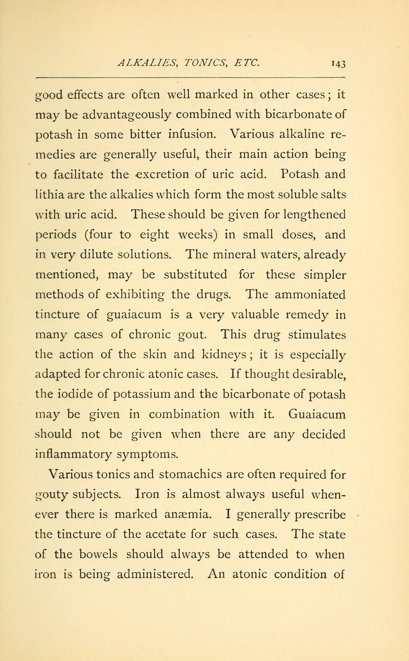 good effects are often well marked in other cases; it may be advantageously combined with bicarbonate of potash in some bitter infusion. Various alkaline re- medies are generally useful, their main action being to facilitate the excretion of uric acid. Potash and lithia are the alkalies which form the most soluble salts with uric acid. These should be given for lengthened periods (four to eight weeks) in small doses, and in very dilute solutions. The mineral waters, already mentioned, may be substituted for these simpler methods of exhibiting the drugs. The ammoniated tincture of guaiacum is a very valuable remedy in many cases of chronic gout. This drug stimulates the action of the skin and kidneys; it is especially adapted for chronic atonic cases. If thought desirable, the iodide of potassium and the bicarbonate of potash may be given in combination with it. Guaiacum should not be given when there are any decided inflammatory symptoms. Various tonics and stomachics are often required for gouty subjects. Iron is almost always useful when- ever there is marked anaemia. I generally prescribe the tincture of the acetate for such cases. The state of the bowels should always be attended to when iron is being administered. An atonic condition of