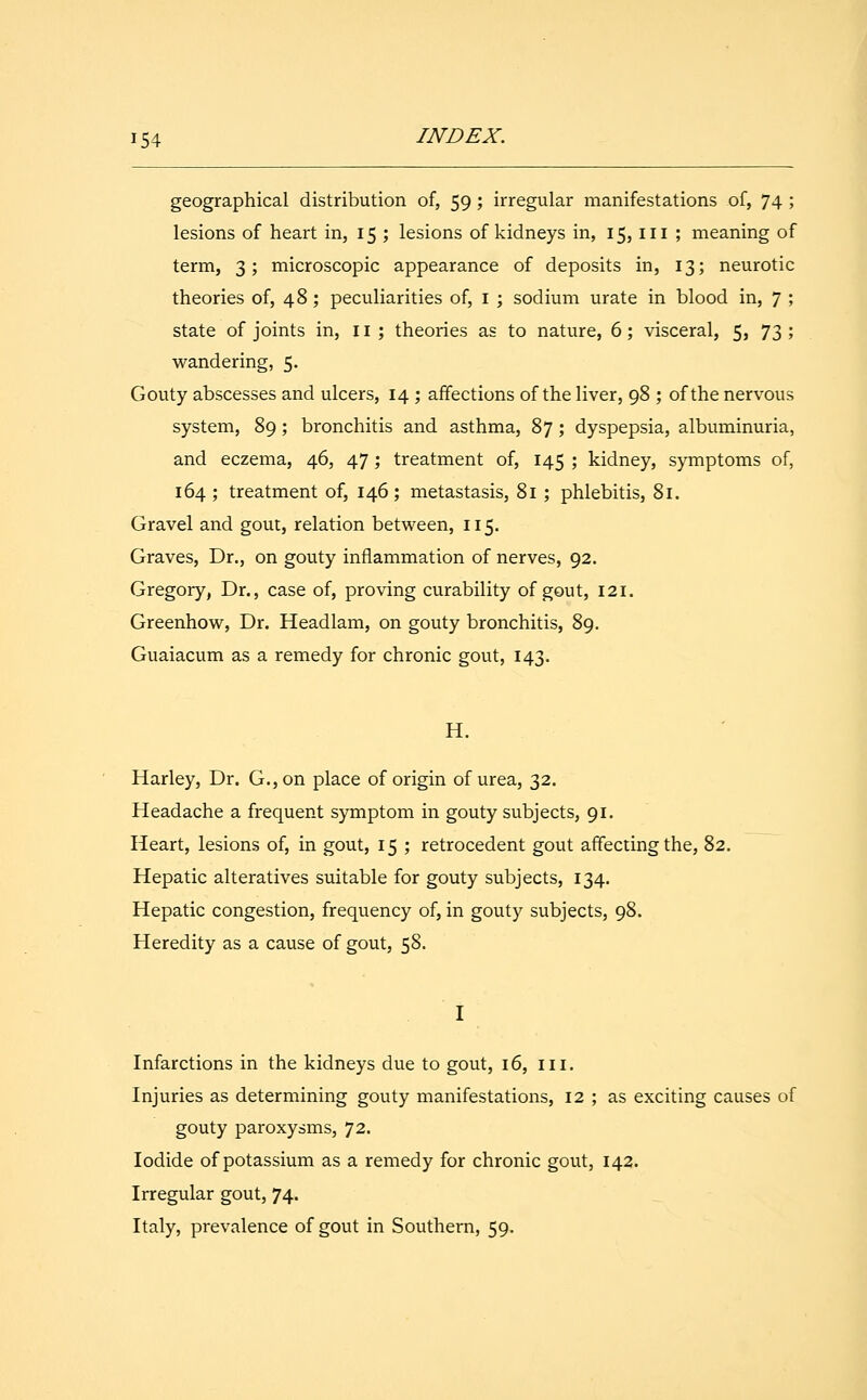 geographical distribution of, 59; irregular manifestations of, 74 ; lesions of heart in, 15 ; lesions of kidneys in, 15, in ; meaning of term, 3; microscopic appearance of deposits in, 13; neurotic theories of, 48; peculiarities of, 1 ; sodium urate in blood in, 7 ; state of joints in, 11 ; theories as to nature, 6; visceral, 5, 73 ; wandering, 5. Gouty abscesses and ulcers, 14 ; affections of the liver, 98 ; of the nervous system, 89; bronchitis and asthma, 87; dyspepsia, albuminuria, and eczema, 46, 47; treatment of, 145 ; kidney, symptoms of, 164 ; treatment of, 146; metastasis, 81 ; phlebitis, 81. Gravel and gout, relation between, 115. Graves, Dr., on gouty inflammation of nerves, 92. Gregory, Dr., case of, proving curability of gout, 121. Greenhow, Dr. Headlam, on gouty bronchitis, 89. Guaiacum as a remedy for chronic gout, 143. H. Harley, Dr. G., on place of origin of urea, 32. Headache a frequent symptom in gouty subjects, 91. Heart, lesions of, in gout, 15 ; retrocedent gout affecting the, 82. Hepatic alteratives suitable for gouty subjects, 134. Hepatic congestion, frequency of, in gouty subjects, 98. Heredity as a cause of gout, 58. Infarctions in the kidneys due to gout, 16, ill. Injuries as determining gouty manifestations, 12 ; as exciting causes of gouty paroxysms, 72. Iodide of potassium as a remedy for chronic gout, 142. Irregular gout, 74. Italy, prevalence of gout in Southern, 59.