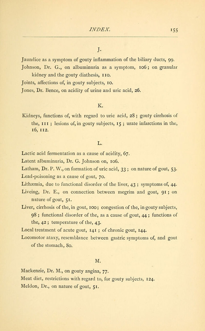 J- Jaundice as a symptom of gouty inflammation of the biliary ducts, 99. Johnson, Dr. G., on albuminuria as a symptom, 106; on granular kidney and the gouty diathesis, no. Joints, affections of, in gouty subjects, 10. Jones, Dr. Bence, on acidity of urine and uric acid, 26. K. Kidneys, functions of, with regard to uric acid, 28; gouty cirrhosis of the, in ; lesions of,in gouty subjects, 15 ; urate infarctions in the, 16, 112. L. Lactic acid fermentation as a cause of acidity, 67. Latent albuminuria, Dr. G. Johnson on, 106. Latham, Dr. P. W., on formation of uric acid, 33 ; on nature of gout, 53. Lead-poisoning as a cause of gout, 70. Lithaemia, due to functional disorder of the liver, 43 ; symptoms of, 44. Liveing, Dr. E., on connection between megrim and gout, 91 ; on nature of gout, 51. Liver, cirrhosis of the, in gout, 100; congestion of the, in gouty subjects, 98 ; functional disorder of the, as a cause of gout, 44; functions of the, 42 ; temperature of the, 43. Local treatment of acute gout, 141 ; of chronic gout, 144. Locomotor ataxy, resemblance between gastric symptoms of, and gout of the stomach, 80. M. Mackenzie, Dr. M., on gouty angina, 77. Meat diet, restrictions with regard to, for gouty subjects, 124. Meldon, Dr., on nature of gout, 51.