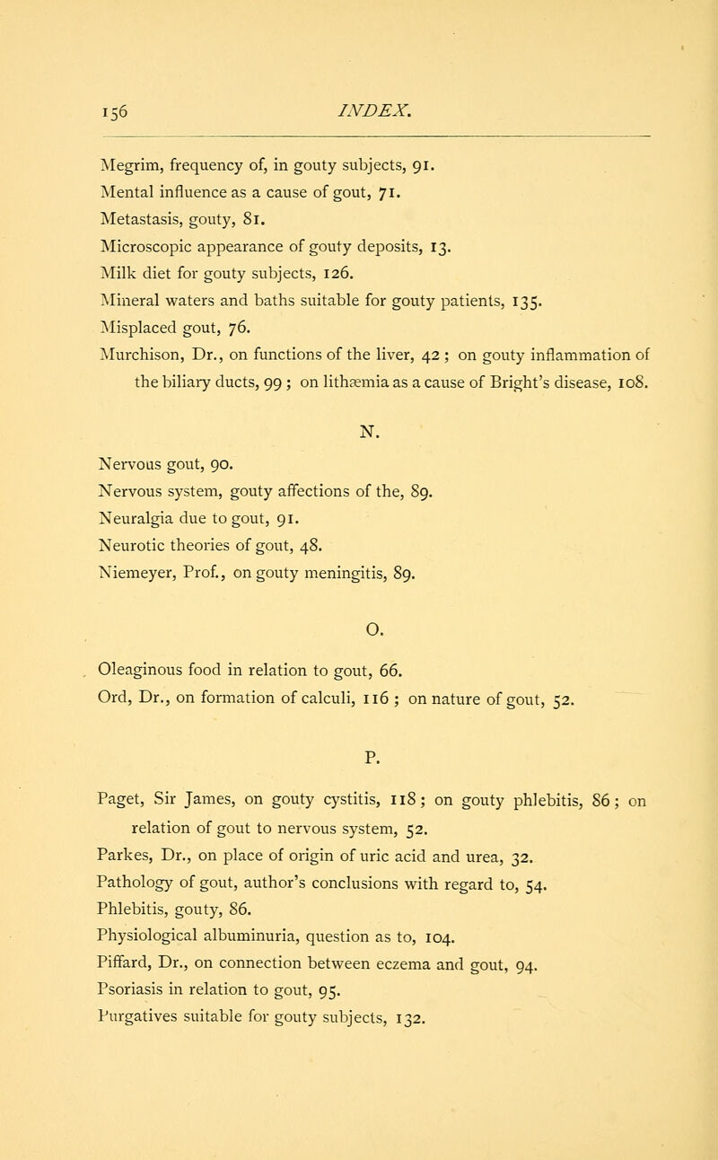 Megrim, frequency of, in gouty subjects, 91. Mental influence as a cause of gout, 71. Metastasis, gouty, 81. Microscopic appearance of gouty deposits, 13. Milk diet for gouty subjects, 126. Mineral waters and baths suitable for gouty patients, 135. Misplaced gout, 76. Murchison, Dr., on functions of the liver, 42 ; on gouty inflammation of the biliary ducts, 99; on lithaemia as a cause of Bright's disease, 108. N. Nervous gout, 90. Nervous system, gouty affections of the, 89. Neuralgia due to gout, 91. Neurotic theories of gout, 48. Niemeyer, Prof., on gouty meningitis, 89. O. Oleaginous food in relation to gout, 66. Ord, Dr., on formation of calculi, 116 ; on nature of gout, 52. P. Paget, Sir James, on gouty cystitis, 118; on gouty phlebitis, 86; on relation of gout to nervous system, 52. Parkes, Dr., on place of origin of uric acid and urea, 32. Pathology of gout, author's conclusions with regard to, 54. Phlebitis, gouty, 86. Physiological albuminuria, question as to, 104. Piffard, Dr., on connection between eczema and gout, 94. Psoriasis in relation to gout, 95. Purgatives suitable for gouty subjects, 132.