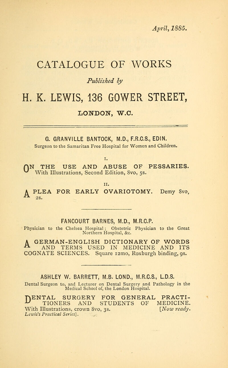 April, 1885. CATALOGUE OF WORKS Published by H. K. LEWIS, 136 GOWER STREET, LONDON, W.C. G. GRANVILLE BANTOCK, M.D., F.R.C.8., EDIN. Surgeon to the Samaritan Free Hospital for Women and Children. I. AN THE USE AND ABUSE OF PESSARIES. ^ With Illustrations, Second Edition, 8vo, 5s. A PLEA FOR EARLY OVARIOTOMY. Demy 8vo, 2S. FANCOURT BARNES, M.D., M.R.O.P. Physician to the Chelsea Hospital ; Obstetric Physician to the Great Northern Hospital, &c. A GERMAN-ENGLISH DICTIONARY OF WORDS A AND TERMS USED IN MEDICINE AND ITS COGNATE SCIENCES. Square i2mo, Roxburgh binding, gs. ASHLEY W. BARRETT, M.B. LOND., M.R.C.S., LD.S. Dental Surgeon to, and Lecturer on Dental Surgery and Pathology in the Medical School of, the London Hospital. DENTAL SURGERY FOR GENERAL PRACTI- TIONERS AND STUDENTS OF MEDICINE. With Illustrations, crown 8vo, 3s. [Now ready. Lewis's Practical Series'].