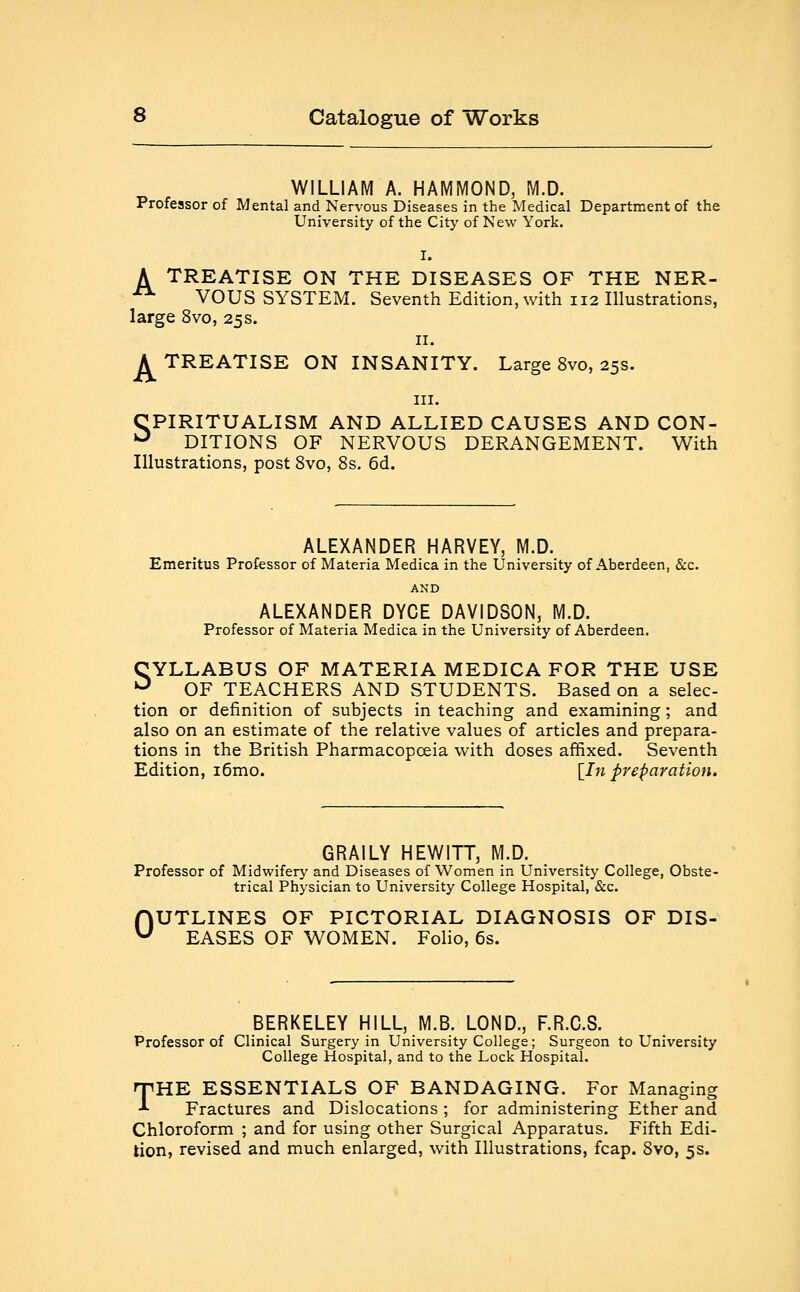 WILLIAM A. HAMMOND, M.D. Professor of Mental and Nervous Diseases in the Medical Department of the University of the City of New York. I. A TREATISE ON THE DISEASES OF THE NER- A VOUS SYSTEM. Seventh Edition, with 112 Illustrations, large 8vo, 25s. 11. A TREATISE ON INSANITY. Large 8vo, 25s. in. CPIRITUALISM AND ALLIED CAUSES AND CON- u DITIONS OF NERVOUS DERANGEMENT. With Illustrations, post 8vo, 8s. 6d. ALEXANDER HARVEY, M.D. Emeritus Professor of Materia Medica in the University of Aberdeen, &c. AND ALEXANDER DYCE DAVIDSON, M.D. Professor of Materia Medica in the University of Aberdeen. SYLLABUS OF MATERIA MEDICA FOR THE USE OF TEACHERS AND STUDENTS. Based on a selec- tion or definition of subjects in teaching and examining; and also on an estimate of the relative values of articles and prepara- tions in the British Pharmacopoeia with doses affixed. Seventh Edition, i6mo. [In preparation. GRAILY HEWITT, M.D. Professor of Midwifery and Diseases of Women in University College, Obste- trical Physician to University College Hospital, &c. UTLINES OF PICTORIAL DIAGNOSIS OF DIS- EASES OF WOMEN. Folio, 6s. 0 BERKELEY HILL, M.B. LOND., F.R.C.S. Professor of Clinical Surgery in University College; Surgeon to University College Hospital, and to the Lock Hospital. THE ESSENTIALS OF BANDAGING. For Managing •* Fractures and Dislocations ; for administering Ether and Chloroform ; and for using other Surgical Apparatus. Fifth Edi- tion, revised and much enlarged, with Illustrations, fcap. 8vo, 5s.