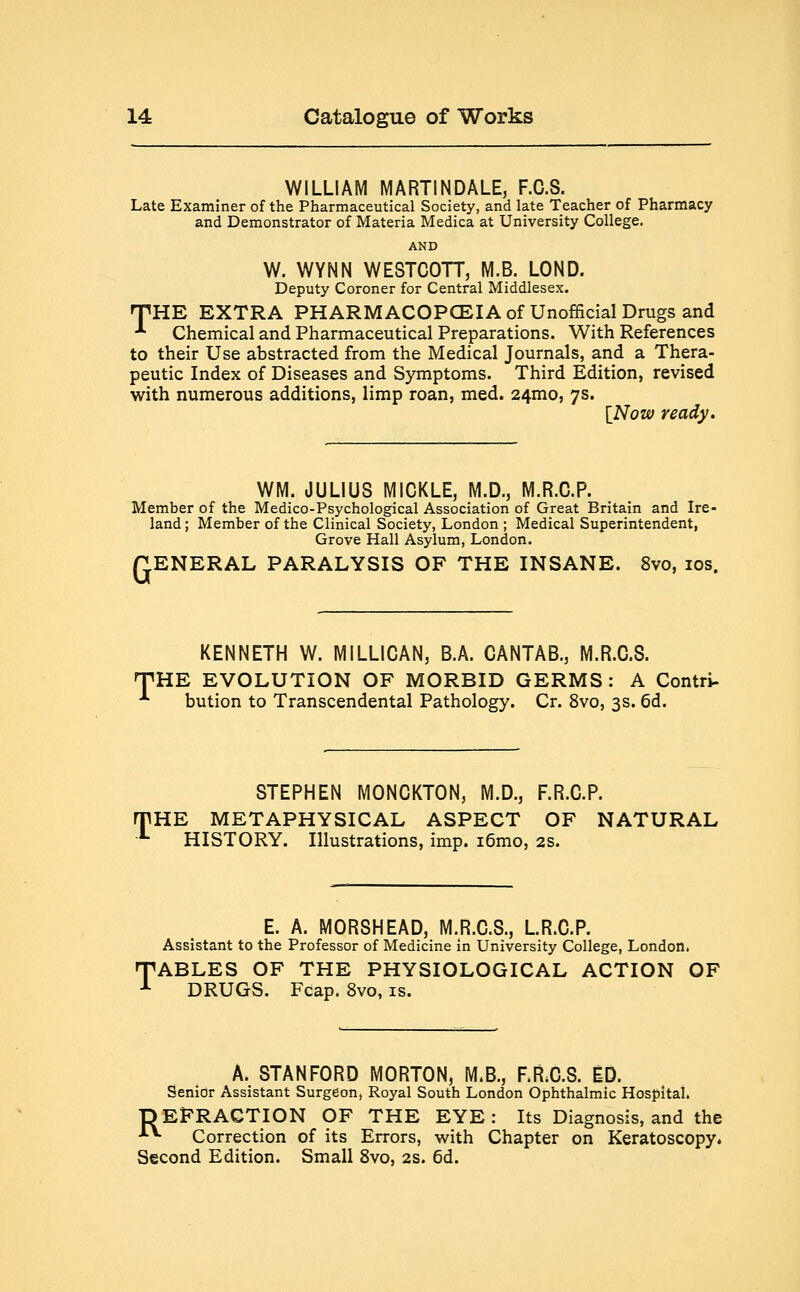 WILLIAM MARTINDALE, F.C.S. Late Examiner of the Pharmaceutical Society, and late Teacher of Pharmacy and Demonstrator of Materia Medica at University College. AND W. WYNN WESTCOTT, M.B. LOND. Deputy Coroner for Central Middlesex. THE EXTRA PHARMACOPOEIA of Unofficial Drugs and A Chemical and Pharmaceutical Preparations. With References to their Use abstracted from the Medical Journals, and a Thera- peutic Index of Diseases and Symptoms. Third Edition, revised with numerous additions, limp roan, med. 24mo, 7s. {Now ready. WM. JULIUS M1CKLE, M.D., M.R.O.P. Member of the Medico-Psychological Association of Great Britain and Ire- land ; Member of the Clinical Society, London ; Medical Superintendent, Grove Hall Asylum, London. GENERAL PARALYSIS OF THE INSANE. 8vo, 10s. KENNETH W. MILLICAN, B.A. CANTAB., M.R.0.8. 'HE EVOLUTION OF MORBID GERMS: A Contri- bution to Transcendental Pathology. Cr. 8vo, 3s. 6d. T STEPHEN MONCKTON, M.D., F.R.C.P. HE METAPHYSICAL ASPECT OF NATURAL HISTORY. Illustrations, imp. i6mo, 2s. E. A. MORSHEAD, M.R.C.S., LR.C.P. Assistant to the Professor of Medicine in University College, London. •ABLES OF THE PHYSIOLOGICAL ACTION OF DRUGS. Fcap. 8vo, is. A. STANFORD MORTON, M.B., F.R.G.S. ED. Senior Assistant Surgeon, Royal South London Ophthalmic Hospital. DEFRACTION OF THE EYE: Its Diagnosis, and the ■*■*■ Correction of its Errors, with Chapter on Keratoscopy. Second Edition. Small 8vo, 2s. 6d.