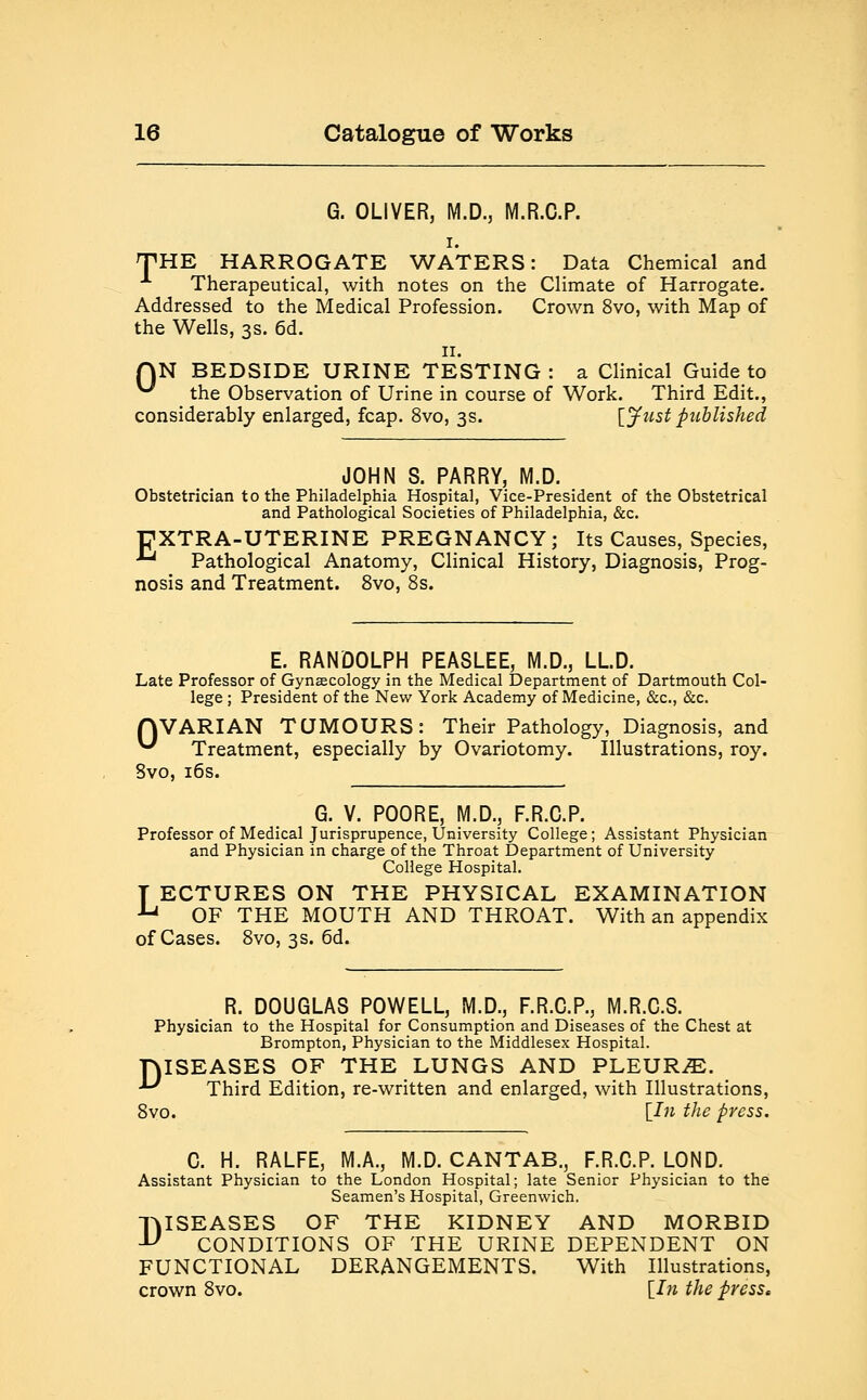 G. OLIVER, M.D., M.R.O.P. i. THE HARROGATE WATERS: Data Chemical and Therapeutical, with notes on the Climate of Harrogate. Addressed to the Medical Profession. Crown 8vo, with Map of the Wells, 3s. 6d. 11. QN BEDSIDE URINE TESTING : a Clinical Guide to ^ the Observation of Urine in course of Work. Third Edit., considerably enlarged, fcap. 8vo, 3s. [Just published JOHN S. PARRY, M.D. Obstetrician to the Philadelphia Hospital, Vice-President of the Obstetrical and Pathological Societies of Philadelphia, &c. 17XTRA-UTERINE PREGNANCY; Its Causes, Species, ■ Pathological Anatomy, Clinical History, Diagnosis, Prog- nosis and Treatment. 8vo, 8s. E. RANDOLPH PEASLEE, M.D., LLD. Late Professor of Gynaecology in the Medical Department of Dartmouth Col- lege ; President of the New York Academy of Medicine, &c, &c. QVARIAN TUMOURS: Their Pathology, Diagnosis, and ^ Treatment, especially by Ovariotomy. Illustrations, roy. 8vo, 16s. G. V. POORE, M.D., F.R.C.P. Professor of Medical Jurisprupence, University College; Assistant Physician and Physician in charge of the Throat Department of University College Hospital. T ECTURES ON THE PHYSICAL EXAMINATION u OF THE MOUTH AND THROAT. With an appendix of Cases. 8vo, 3 s. 6d. R. DOUGLAS POWELL, M.D., F.R.C.P., M.R.C.S. Physician to the Hospital for Consumption and Diseases of the Chest at Brompton, Physician to the Middlesex Hospital. DISEASES OF THE LUNGS AND PLEURA. *^ Third Edition, re-written and enlarged, with Illustrations, 8vo. [In the press. C. H. RALFE, M.A., M.D. CANTAB., F.R.C.P. LOND. Assistant Physician to the London Hospital; late Senior Physician to the Seamen's Hospital, Greenwich. DISEASES OF THE KIDNEY AND MORBID CONDITIONS OF THE URINE DEPENDENT ON FUNCTIONAL DERANGEMENTS. With Illustrations, crown 8vo. [In the press.