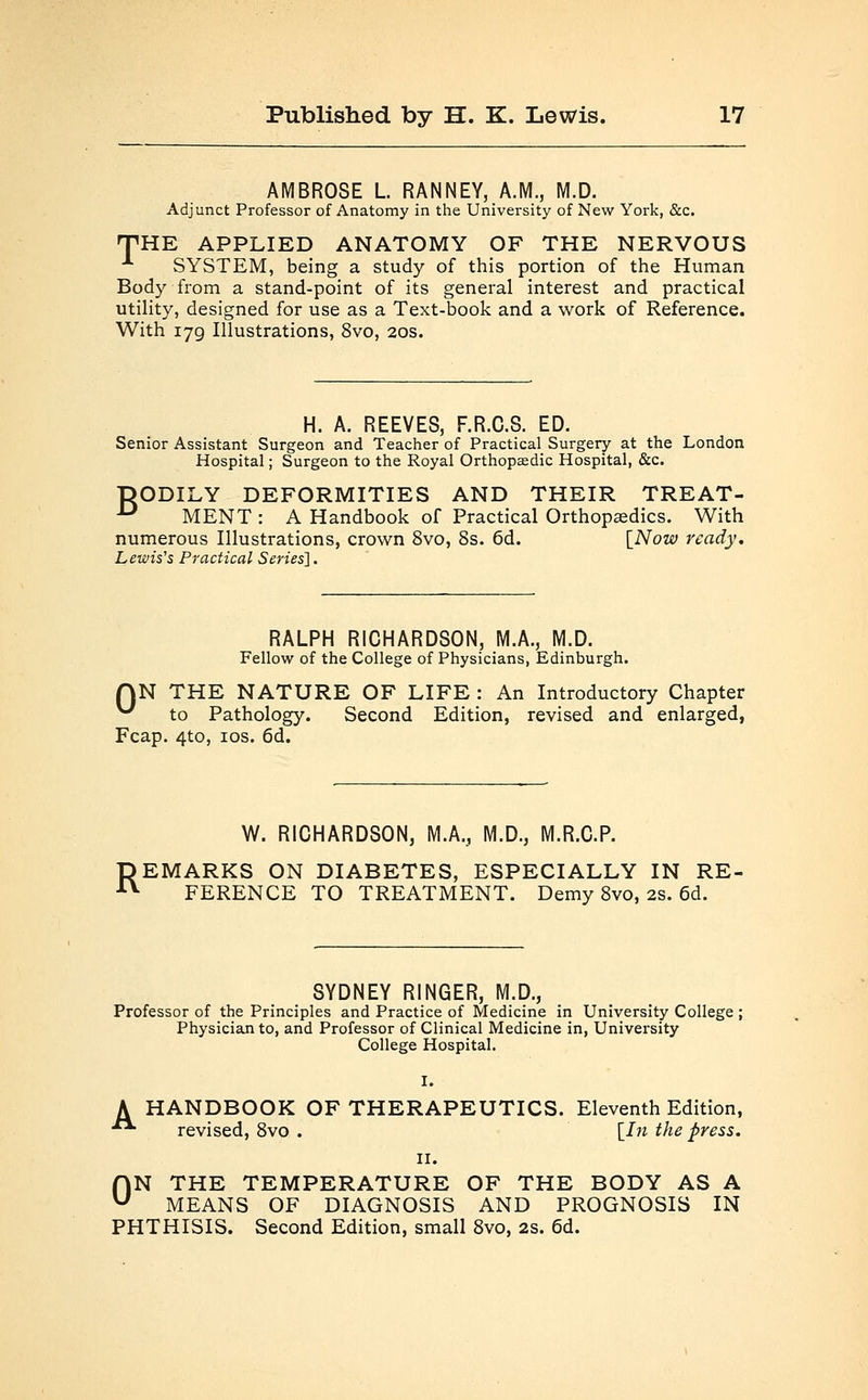 AMBROSE L RANNEY, A.M., M.D. Adjunct Professor of Anatomy in the University of New York, &c. THE APPLIED ANATOMY OF THE NERVOUS SYSTEM, being a study of this portion of the Human Body from a stand-point of its general interest and practical utility, designed for use as a Text-book and a work of Reference. With 179, Illustrations, 8vo, 20s. H. A. REEVES, F.R.C.S. ED. Senior Assistant Surgeon and Teacher of Practical Surgery at the London Hospital; Surgeon to the Royal Orthopaedic Hospital, &c. DODILY DEFORMITIES AND THEIR TREAT- U MENT : A Handbook of Practical Orthopedics. With numerous Illustrations, crown 8vo, 8s. 6d. [Now ready. Lewis's Practical Series']. 0 RALPH RICHARDSON, M.A., M.D. Fellow of the College of Physicians, Edinburgh. N THE NATURE OF LIFE : An Introductory Chapter to Pathology. Second Edition, revised and enlarged, Fcap. 4to, 10s. 6d. R W. RICHARDSON, M.A., M.D., M.R.C.P. EMARKS ON DIABETES, ESPECIALLY IN RE- FERENCE TO TREATMENT. Demy 8vo, 2s. 6d. SYDNEY RINGER, M.D., Professor of the Principles and Practice of Medicine in University College ; Physician to, and Professor of Clinical Medicine in, University College Hospital. A HANDBOOK OF THERAPEUTICS. Eleventh Edition, ■ revised, 8vo . [In the press. 11. ON THE TEMPERATURE OF THE BODY AS A MEANS OF DIAGNOSIS AND PROGNOSIS IN PHTHISIS. Second Edition, small 8vo, 2S. 6d.