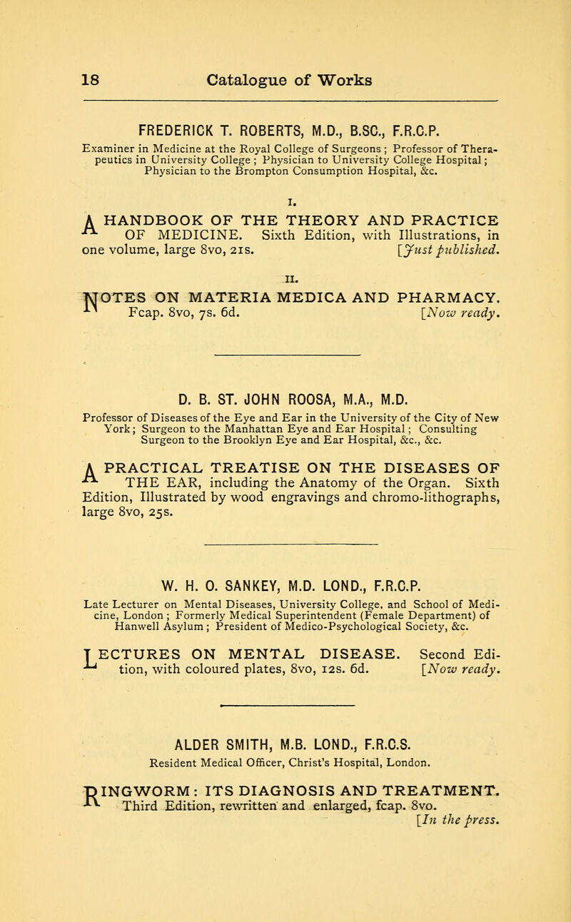 FREDERICK T. ROBERTS, M.D., B.SC, F.R.C.P. Examiner in Medicine at the Royal College of Surgeons ; Professor of Thera- peutics in University College ; Physician to University College Hospital; Physician to the Brompton Consumption Hospital, &c. I. A HANDBOOK OF THE THEORY AND PRACTICE A OF MEDICINE. Sixth Edition, with Illustrations, in one volume, large 8vo, 21s. [Just published. N 11. OTES ON MATERIA MEDICA AND PHARMACY. Fcap. 8vo, 7s. 6d. [Now ready. D. B. ST. JOHN ROOSA, M.A., M.D. Professor of Diseases of the Eye and Ear in the University of the City of New York; Surgeon to the Manhattan Eye and Ear Hospital; Consulting Surgeon to the Brooklyn Eye and Ear Hospital, &c, &c. A PRACTICAL TREATISE ON THE DISEASES OF -• THE EAR, including the Anatomy of the Organ. Sixth Edition, Illustrated by wood engravings and chromo-lithographs, large 8vo, 25s. W. H. 0. SANKEY, M.D. LOND., F.R.C.P. Late Lecturer on Mental Diseases, University College, and School of Medi- cine, London ; Formerly Medical Superintendent (Female Department) of Hanwell Asylum ; President of Medico-Psychological Society, &c. T ECTURES ON MENTAL DISEASE. Second Edi- ~ tion, with coloured plates, 8vo, 12s. 6d. [Now ready. ALDER SMITH, M.B. LOND., F.R.C.S. Resident Medical Officer, Christ's Hospital, London. DINGWORM : ITS DIAGNOSIS AND TREATMENT. -**• Third Edition, rewritten and enlarged, fcap. 8vo. [In the press.