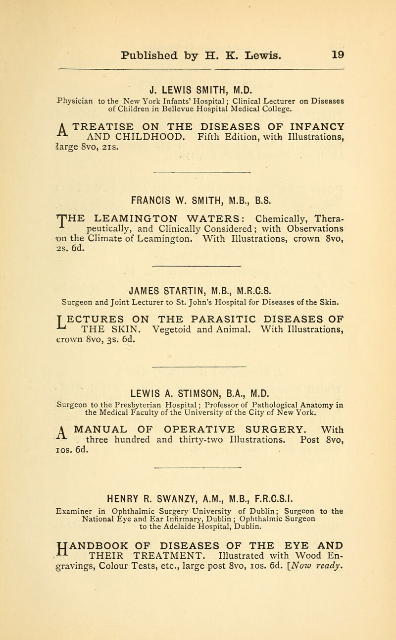 J. LEWIS SMITH, M.D. Physician to the New York Infants' Hospital; Clinical Lecturer on Diseases of Children in Bellevue Hospital Medical College. A TREATISE ON THE DISEASES OF INFANCY 21 AND CHILDHOOD. Fifth Edition, with Illustrations, (large 8vo, 21s. FRANCIS W. SMITH, M.B., B.S. THE LEAMINGTON WATERS: Chemically, Thera- A peutically, and Clinically Considered; with Observations -on the Climate of Leamington. With Illustrations, crown 8vo, 2s. 6d. JAMES STARTIN, M.B., M.R.C.S. Surgeon and Joint Lecturer to St. John's Hospital for Diseases of the Skin. T ECTURES ON THE PARASITIC DISEASES OF ■Lj THE SKIN. Vegetoid and Animal. With Illustrations, crown 8vo, 3s. 6d. LEWIS A. STIMSON, B.A., M.D. Surgeon to the Presbyterian Hospital; Professor of Pathological Anatomy in the Medical Faculty of the University of the City of New York. A MANUAL OF OPERATIVE SURGERY. With — three hundred and thirty-two Illustrations. Post 8vo, 10s. 6d. HENRY R. SWANZY, A.M., M.B., F.R.C.S.I. Examiner in Ophthalmic Surgery University of Dublin; Surgeon to the National Eye and Ear Infirmary, Dublin ; Ophthalmic Surgeon to the Adelaide Hospital, Dublin. HANDBOOK OF DISEASES OF THE EYE AND THEIR TREATMENT. Illustrated with Wood En- gravings, Colour Tests, etc., large post 8vo, 10s. 6d. [Now ready.