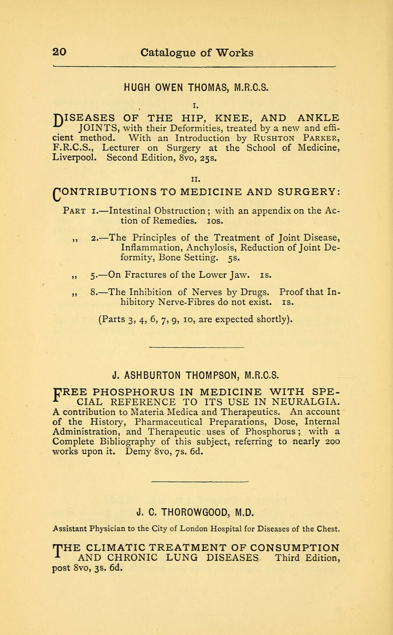 HUGH OWEN THOMAS, M.R.C.S. DISEASES OF THE HIP, KNEE, AND ANKLE *^ JOINTS, with their Deformities, treated by a new and effi- cient method. With an Introduction by Rushton Parker, F.R.C.S., Lecturer on Surgery at the School of Medicine, Liverpool. Second Edition, 8vo, 25s. 11. CONTRIBUTIONS TO MEDICINE AND SURGERY: Part i.—Intestinal Obstruction ; with an appendix on the Ac- tion of Remedies. 10s. ,, 2.—The Principles of the Treatment of Joint Disease, Inflammation, Anchylosis, Reduction of Joint De- formity, Bone Setting. 5s. 5.—On Fractures of the Lower Jaw. is. .—The Inhibition of Nerves by Drugs, hibitory Nerve-Fibres do not exist. (Parts 3, 4, 6, 7, g, 10, are expected shortly). 8.—The Inhibition of Nerves by Drugs. Proof that In- hibitory Nerve-Fibres do not exist, is. J. ASHBURTON THOMPSON, M.R.C.S. FREE PHOSPHORUS IN MEDICINE WITH SPE- CIAL REFERENCE TO ITS USE IN NEURALGIA. A contribution to Materia Medica and Therapeutics. An account of the History, Pharmaceutical Preparations, Dose, Internal Administration, and Therapeutic uses of Phosphorus ; with a Complete Bibliography of this subject, referring to nearly 200 works upon it. Demy 8vo, 7s. 6d. J. C. THOROWGOOD, M.D. Assistant Physician to the City of London Hospital for Diseases of the Chest. THE CLIMATIC TREATMENT OF CONSUMPTION 1 AND CHRONIC LUNG DISEASES, Third Edition, post 8vo, 3s. 6d.