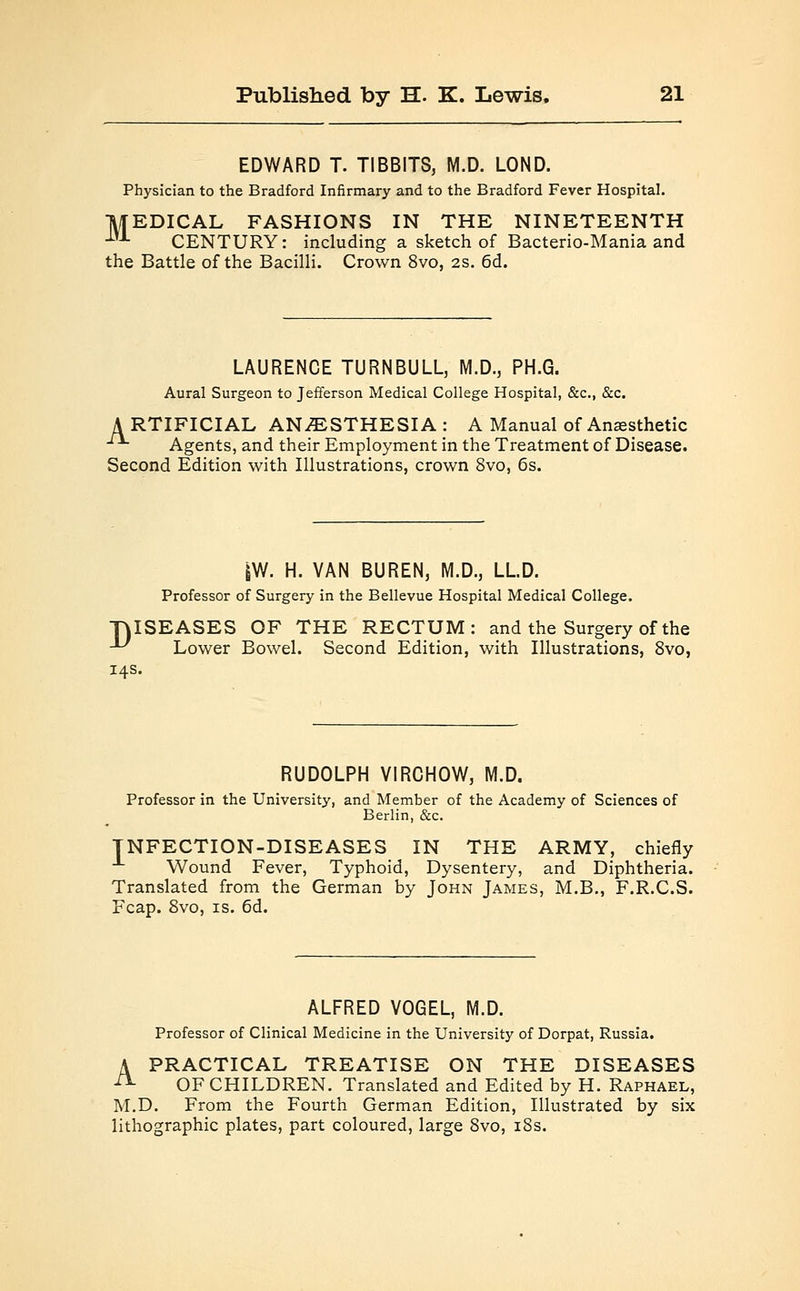 EDWARD T. TIBBITS, M.D. LOND. Physician to the Bradford Infirmary and to the Bradford Fever Hospital. MEDICAL FASHIONS IN THE NINETEENTH 1)1 CENTURY: including a sketch of Bacterio-Mania and the Battle of the Bacilli. Crown 8vo, 2s. 6d. LAURENCE TURNBULL, M.D., PH.G. Aural Surgeon to Jefferson Medical College Hospital, &c, &c. A RTIFICIAL ANESTHESIA : A Manual of Anesthetic -**■ Agents, and their Employment in the Treatment of Disease. Second Edition with Illustrations, crown 8vo, 6s. |W. H. VAN BUREN, M.D., LLD. Professor of Surgery in the Bellevue Hospital Medical College. TVISEASES OF THE RECTUM: and the Surgery of the ■U Lower Bowel. Second Edition, with Illustrations, 8vo, 14s. RUDOLPH VIRCHOW, M.D. Professor in the University, and Member of the Academy of Sciences of Berlin, &c. TNFECTION-DISEASES IN THE ARMY, chiefly -1- Wound Fever, Typhoid, Dysentery, and Diphtheria. Translated from the German by John James, M.B., F.R.C.S. Fcap. 8vo, is. 6d. ALFRED VOGEL, M.D. Professor of Clinical Medicine in the University of Dorpat, Russia. A PRACTICAL TREATISE ON THE DISEASES -- OF CHILDREN. Translated and Edited by H. Raphael, M.D. From the Fourth German Edition, Illustrated by six lithographic plates, part coloured, large 8vo, 18s.