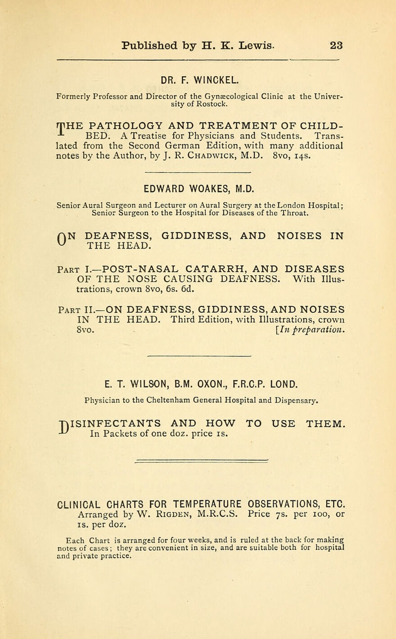 DR. F. WINCKEL Formerly Professor and Director of the Gynaecological Clinic at the Univer- sity of Rostock. rpHE PATHOLOGY AND TREATMENT OF CHILD- ■ BED. A Treatise for Physicians and Students. Trans- lated from the Second German Edition, with many additional notes by the Author, by J. R. Chadwick, M.D. 8vo, 14s. EDWARD WOAKES, M.D. Senior Aural Surgeon and Lecturer on Aural Surgery at the London Hospital; Senior Surgeon to the Hospital for Diseases of the Throat. AN DEAFNESS, GIDDINESS, AND NOISES IN u THE HEAD. Part I.—POST-NASAL CATARRH, AND DISEASES OF THE NOSE CAUSING DEAFNESS. With Illus- trations, crown 8vo, 6s. 6d. Part II.—ON DEAFNESS, GIDDINESS, AND NOISES IN THE HEAD. Third Edition, with Illustrations, crown 8vo. \In preparation. E. T. WILSON, B.M. OXON., F.R.C.P. LOND. Physician to the Cheltenham General Hospital and Dispensary. TjISINFECTANTS AND HOW TO USE THEM. '•*■' In Packets of one doz. price is. CLINICAL CHARTS FOR TEMPERATURE OBSERVATIONS, ETC. Arranged by W. Rigden, M.R.C.S. Price 7s. per 100, or is. per doz. Each Chart is arranged for four weeks, and is ruled at the back for making notes of cases; they are convenient in size, and are suitable both for hospital and private practice.