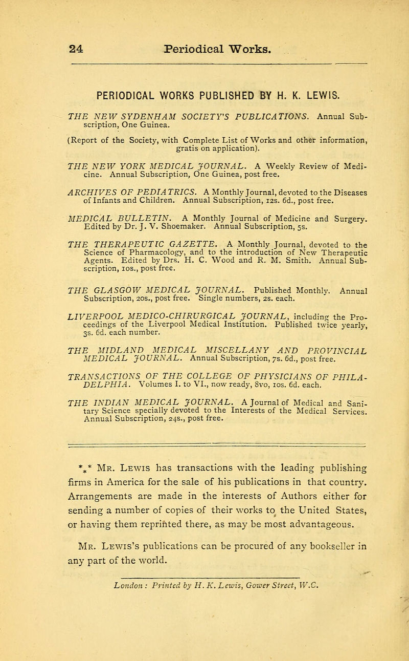 PERIODICAL WORKS PUBLISHED BY H. K. LEWIS. THE NEW SYDENHAM SOCIETY'S PUBLICATIONS. Annual Sub- scription, One Guinea. (Report of the Society, with Complete List of Works and other information, gratis on application). THE NEW YORK MEDICAL JOURNAL. A Weekly Review of Medi- cine. Annual Subscription, One Guinea, post free. ARCHIVES OF PEDIA TRICS. A Monthly Journal, devoted to the Diseases of Infants and Children. Annual Subscription, 12s. 6d., post free. MEDICAL BULLETIN. A Monthly Journal of Medicine and Surgery. Edited by Dr. J. V. Shoemaker. Annual Subscription, 5s. THE THERAPEUTIC GAZETTE. A Monthly Journal, devoted to the Science of Pharmacology, and to the introduction of New Therapeutic Agents. Edited by Drs. H. C. Wood and R. M. Smith. Annual Sub- scription, ios., post free. THE GLASGOW MEDICAL JOURNAL. Published Monthly. Annual Subscription, 20s., post free. Single numbers, 2s. each. LIVERPOOL MEDICO-CHIRURGICAL JOURNAL, including the Pro- ceedings of the Liverpool Medical Institution. Published twice yearly, 3s. 6d. each number. THE MIDLAND MEDICAL MISCELLANY AND PROVINCIAL MEDICAL JOURNAL. Annual Subscription, 7s. 6d., post free. TRANSACTIONS OF THE COLLEGE OF PHYSICIANS OF PHILA- DELPHIA. Volumes I. to VI., now ready, 8vo, ios. 6d. each. THE INDIAN MEDICAL JOURNAL. A Journal of Medical and Sani- tary Science specially devoted to the Interests of the Medical Services. Annual Subscription, 24s., post free. %* Mr. Lewis has transactions with the leading publishing firms in America for the sale of his publications in that country. Arrangements are made in the interests of Authors either for sending a number of copies of their works to the United States, or having them reprinted there, as may be most advantageous. Mr. Lewis's publications can be procured of any bookseller in any part of the world. London : Printed by H. K. Lewis, Gower Street, W.C.