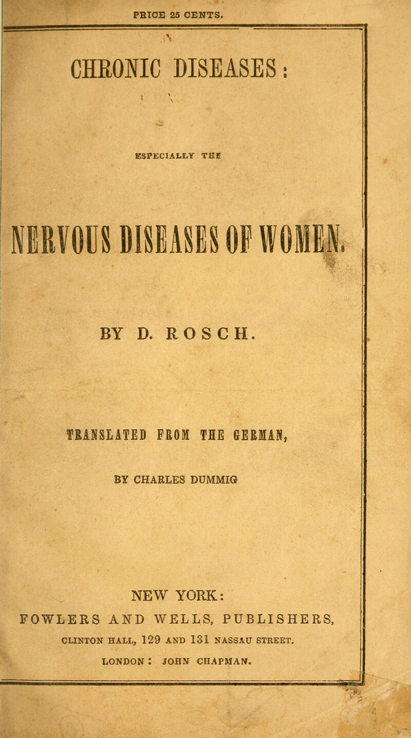 PRtOB 25 CENTS. CHEOIIC DISEASES: ESPECIALLY THK MRVOUSDlSiASiSOPWOMM, D. R O S C H. TRANSLATED FROM THE GERMAN, BY CHARLES DUMMIG NEW YORK: FOWLERS AND WELLS, PUBLISHERS, CLINTON HALL, 129 AND 131 NASSAU STREET. LONDON : JOHN CHAPMAN.