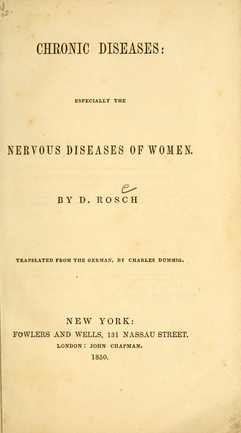 CHROIIC DISEASES: ESPECIALLY THE NERVOUS DISEASES OF WOMEN. BY D. ROSCH TRANSLATED FROM THE GERMAN, BY CHARLES DUMMIG. NEW YORK: FOWLERS AND WELLS, 131 NASSAU STREET. LONDON: JOHN CHAPMAN. 1850.