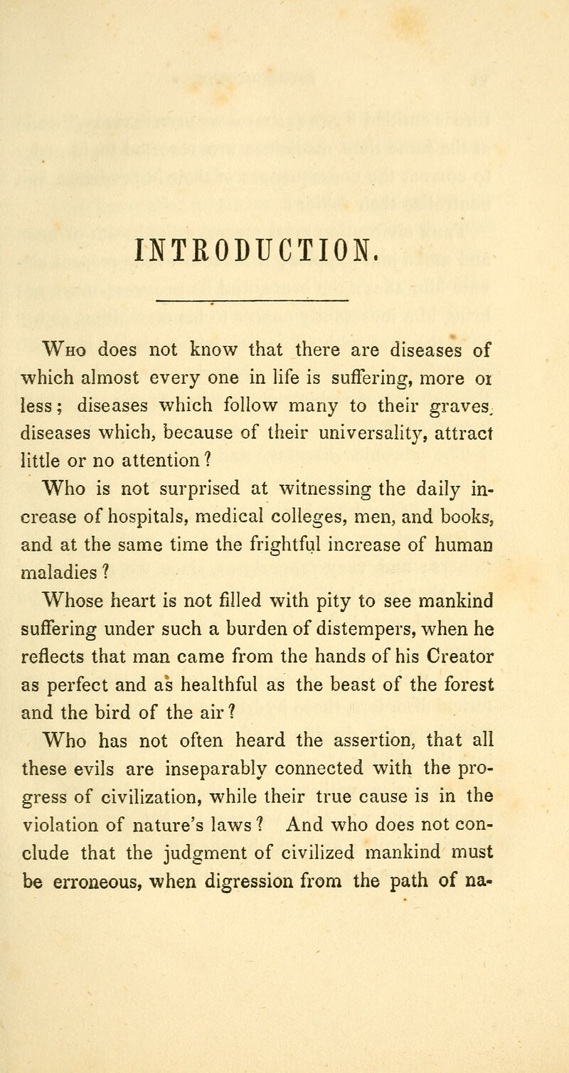 INTRODUCTION. Who does not know that there are diseases of which almost every one in Hfe is suffering, more oi less; diseases which follow many to their graves, diseases which, because of their universality, attract little or no attention ? Who is not surprised at witnessing the daily in- crease of hospitals, medical colleges, men, and books, and at the same time the frightful increase of human maladies ? Whose heart is not filled with pity to see mankind suffering under such a burden of distempers, when he reflects that man came from the hands of his Creator as perfect and as healthful as the beast of the forest and the bird of the air ? Who has not often heard the assertion, that all these evils are inseparably connected with the pro- gress of civilization, while their true cause is in the violation of nature's laws ? And who does not con- clude that the judgment of civilized mankind must be erroneous, when digression from the path of na-