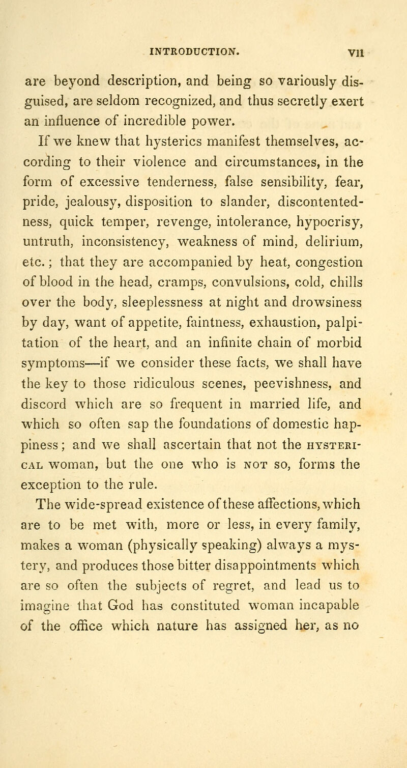 are beyond description, and being so variously dis- guised, are seldom recognized, and thus secretly exert an influence of incredible power. If we knew that hysterics manifest themselves, ac- cording to their violence and circumstances, in the form of excessive tenderness, false sensibility, fear, pride, jealousy, disposition to slander, discontented- ness, quick temper, revenge, intolerance, hypocrisy, untruth, inconsistency, weakness of mind, delirium, etc.; that they are accompanied by heat, congestion of blood in the head, cramps, convulsions, cold, chills over the body, sleeplessness at night and drowsiness by day, want of appetite, faintness, exhaustion, palpi- tation of the heart, and an infinite chain of morbid symptoms—if we consider these facts, we shall have the key to those ridiculous scenes, peevishness, and discord which are so frequent in married life, and which so often sap the foundations of domestic hap- piness ; and we shall ascertain that not the hysteri- cal woman, but the one ^vho is not so, forms the exception to the rule. The wide-spread existence of these affections, which are to be met with, more or less, in every family, makes a woman (physically speaking) always a mys- tery, and produces those bitter disappointments which are so often the subjects of regret, and lead us to imagine that God has constituted woman incapable of the office which nature has assigned her, as no