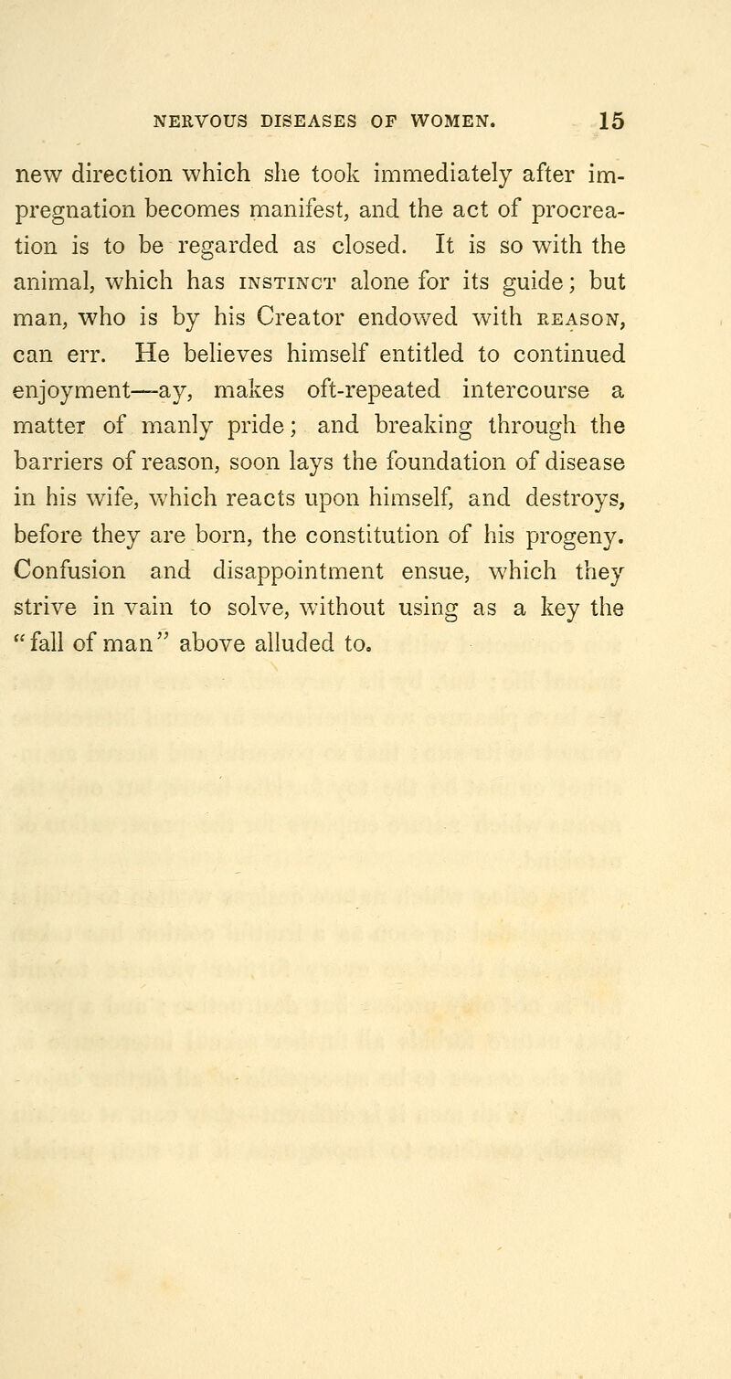 new direction which she took immediately after im- pregnation becomes manifest, and the act of procrea- tion is to be regarded as closed. It is so with the animal, which has instinct alone for its guide; but man, who is by his Creator endowed with reason, can err. He believes himself entitled to continued enjoyment—ay, makes oft-repeated intercourse a matter of manly pride; and breaking through the barriers of reason, soon lays the foundation of disease in his wife, which reacts upon himself, and destroys, before they are born, the constitution of his progeny. Confusion and disappointment ensue, which they strive in vain to solve, without using as a key the fall of man above alluded to.