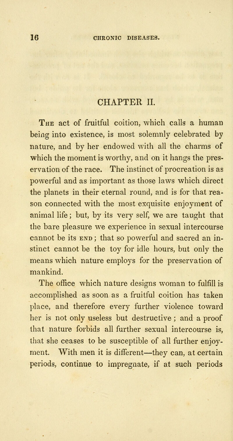 CHAPTER 11. The act of fruitful coition, which calls a human being into existence, is most solemnly celebrated by nature, and by her endowed with all the charms of which the moment is worthy, and on it hangs the pres- ervation of the race. The instinct of procreation is as powerful and as important as those laws which direct the planets in their eternal round, and is for that rea- son connected with the most exquisite enjoyment of animal life; but, by its very self, we are taught that the bare pleasure we experience in sexual intercourse cannot be its end ; that so powerful and sacred an in- stinct cannot be the toy for idle hours, but only the means which nature employs for the preservation of mankind. The office which nature designs woman to fulfill is accomplished as soon as a fruitful coition has taken place, and therefore every further violence toward her is not only useless but destructive ; and a proof that nature forbids all further sexual intercourse is, that she ceases to be susceptible of all further enjoy- ment. With men it is different—they can, at certain periods, continue to impregnate, if at such periods