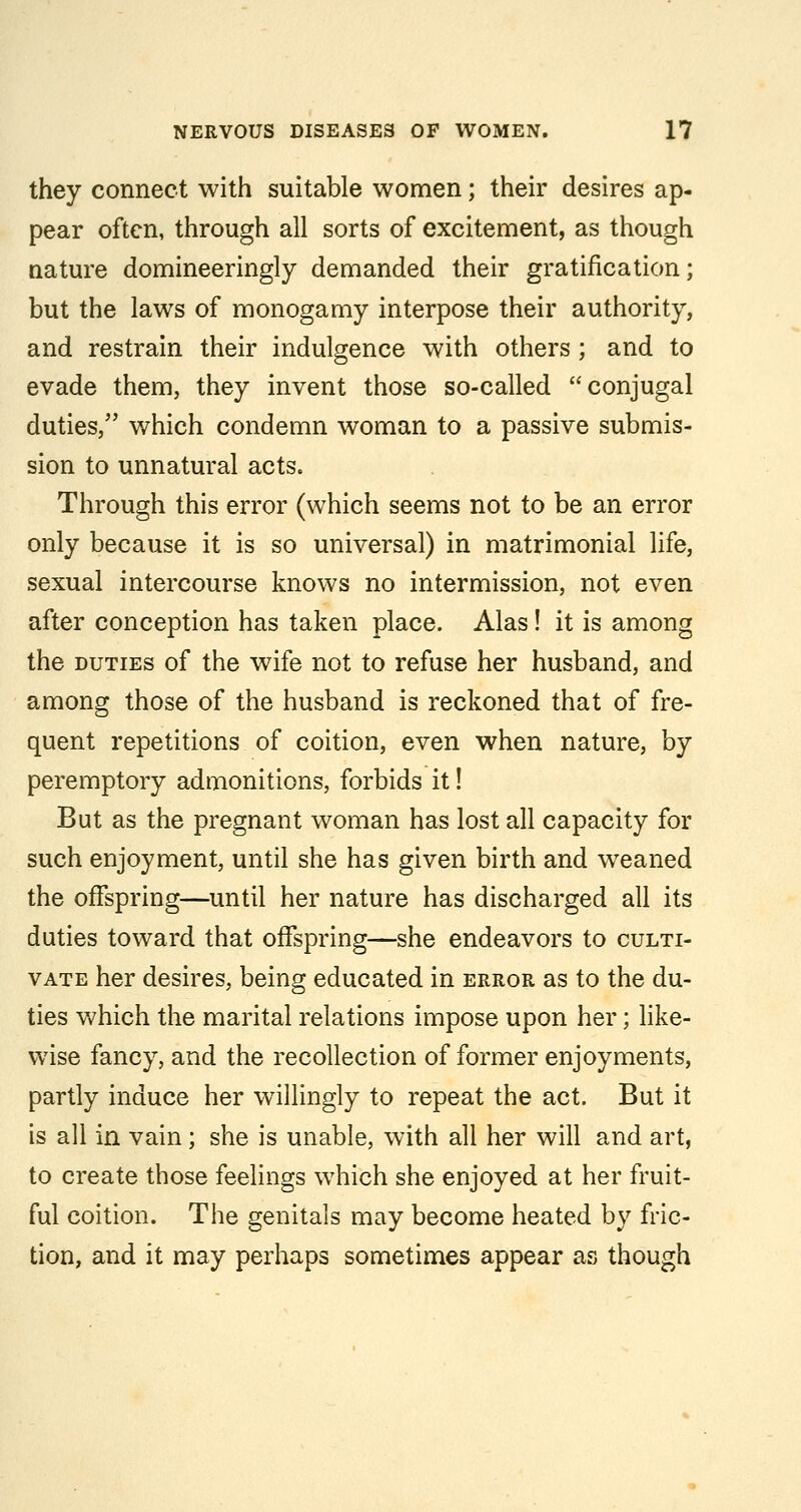 they connect with suitable women; their desires ap- pear often, through all sorts of excitement, as though nature domineeringly demanded their gratification; but the laws of monogamy interpose their authority, and restrain their indulgence with others ; and to evade them, they invent those so-called conjugal duties, which condemn woman to a passive submis- sion to unnatural acts. Through this error (which seems not to be an error only because it is so universal) in matrimonial life, sexual intercourse knows no intermission, not even after conception has taken place. Alas! it is among the DUTIES of the wife not to refuse her husband, and among those of the husband is reckoned that of fre- quent repetitions of coition, even when nature, by peremptory admonitions, forbids it! But as the pregnant woman has lost all capacity for such enjoyment, until she has given birth and w^eaned the offspring—until her nature has discharged all its duties toward that offspring—she endeavors to culti- vate her desires, being educated in error as to the du- ties Vv'hich the marital relations impose upon her; Hke- wise fancy, and the recollection of former enjoyments, partly induce her willingly to repeat the act. But it is all in vain; she is unable, with all her will and art, to create those feelings which she enjoyed at her fruit- ful coition. The genitals may become heated by fric- tion, and it may perhaps sometimes appear as though