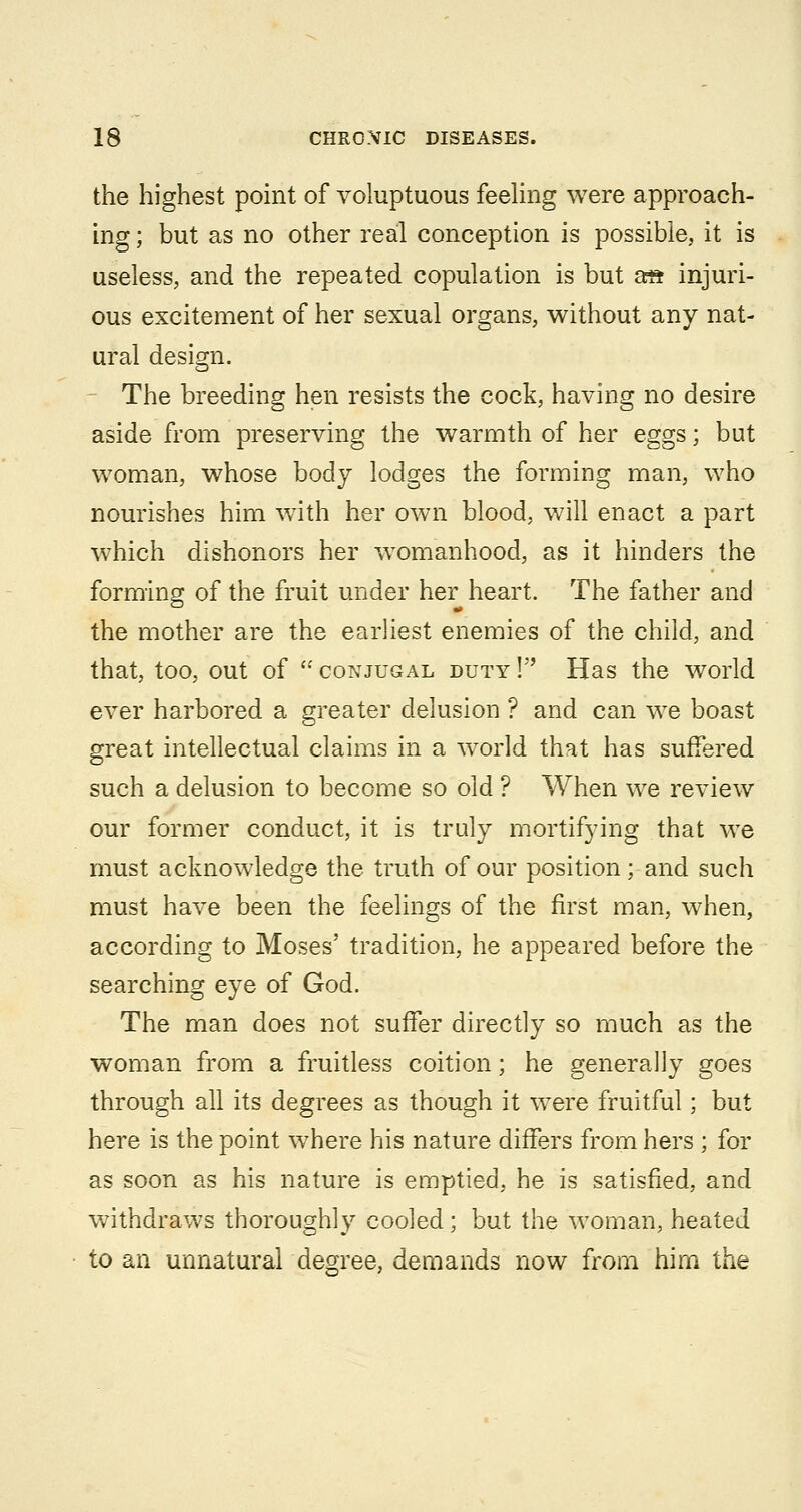 the highest point of voluptuous feehng were approach- ing ; but as no other real conception is possible, it is useless, and the repeated copulation is but ai^ injuri- ous excitement of her sexual organs, without any nat- ural design. The breeding hen resists the cock, having no desire aside from preserving the warmth of her eggs; but woman, whose body lodges the forming man, who nourishes him with her own blood, will enact a part which dishonors her w^omanhood, as it hinders the forming of the fruit under her heart. The father and the mother are the earliest enemies of the child, and that, too, out of  CONJUGAL DUTY! Has the world ever harbored a greater delusion ? and can we boast great intellectual claims in a world that has suffered such a delusion to become so old ? When we review our former conduct, it is truly mortifying that we must acknowledge the truth of our position; and such must have been the feelings of the first man, when, according to Moses' tradition, he appeared before the searching eye of God. The man does not suffer directly so much as the woman from a fruitless coition; he generally goes through all its degrees as though it were fruitful; but here is the point w^here his nature differs from hers ; for as soon as his nature is emptied, he is satisfied, and withdraws thoroughly cooled; but the woman, heated to an unnatural degree, demands now from him the