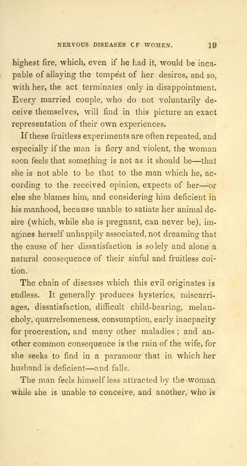 highest fire, which, even if he had it, would be inca- pable of allaying the tempest of her desires, and so, with her, the act terminates only in disappointment. Every married couple, who do not voluntarily de- ceive themselves, will find in this picture an exact representation of their ow^n experiences. If these fruitless experiments are often repeated, and especially if the man is fiery and violent, the woman soon feels that something is not as it should be—^that she is not able to be that to the man which he, ac- cording to the received opinion, expects of her—or else she blames him, and considering him deficient in his manhood, because unable to satiate her animal de- sire (which, while she is pregnant, can never be), im- agines herself unhappily associated, not dreaming that the cause of her dissatisfaction is solely and alone a natural consequence of their sinful and fruitless coi- tion. The chain of diseases which this evil originates is endless. It generally produces hysterics, miscarri- ages, dissatisfaction, difficult child-bearing, melan- choly, quarrelsomeness, consumption, early inacpacity for procreation, and many other maladies ; and an- other common consequence is the ruin of the wife, for she seeks to find in a paramour that in which her husband is deficient—and falls. The man feels himself less attracted by the woman while she is unable to conceive, and another, who is