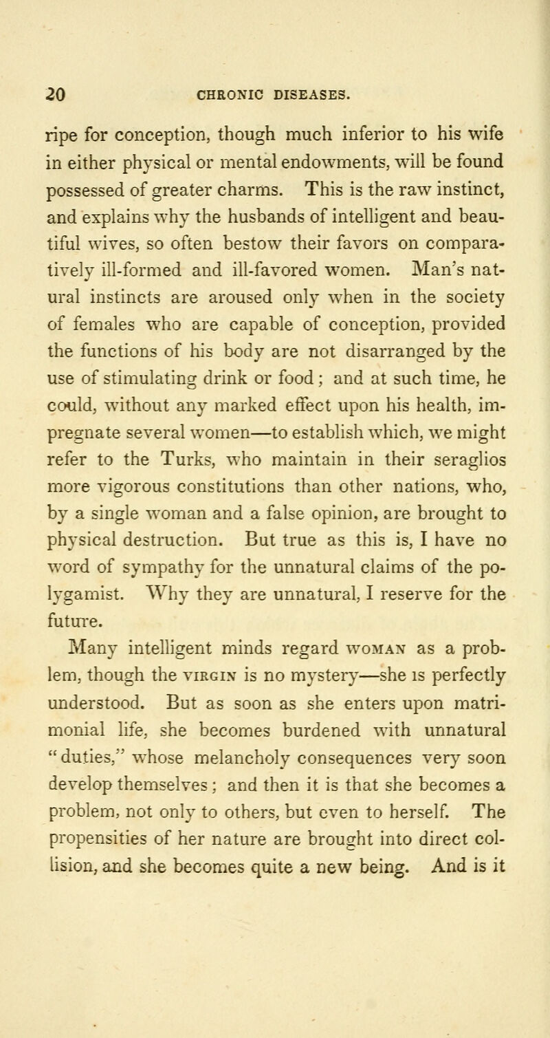 ripe for conception, though much inferior to his wife in either physical or mental endowments, will be found possessed of greater charms. This is the raw instinct, and explains why the husbands of intelligent and beau- tiful wives, so often bestow their favors on compara- tively ill-formed and ill-favored women. Man's nat- ural instincts are aroused only when in the society of females who are capable of conception, provided the functions of his body are not disarranged by the use of stimulating drink or food; and at such time, he could, without any marked effect upon his health, im- pregnate several women—to establish which, we might refer to the Turks, who maintain in their seraglios more vigorous constitutions than other nations, who, by a single woman and a false opinion, are brought to physical destruction. But true as this is, I have no word of sympathy for the unnatural claims of the po- lygamist. Why they are unnatural, I reserve for the futm*e. Many intelligent minds regard woman as a prob- lem, though the virgin is no mystery—she is perfectly understood. But as soon as she enters upon matri- monial life, she becomes burdened with unnatural  duties, whose melancholy consequences very soon develop themselves ; and then it is that she becomes a problem, not only to others, but even to herself. The propensities of her nature are brought into direct col- lision, and she becomes quite a new being. And is it