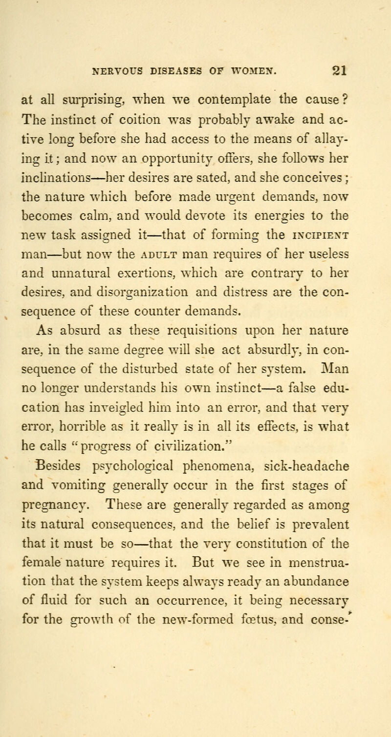 at all surprising, T^'hen we contemplate the cause ? The instinct of coition was probably awake and ac- tive long before she had access to the means of allay- ing it; and now an opportunity offers, she follows her inclinations—her desires are sated, and she conceives ; the nature which before made urgent demands, now becomes calm, and would devote its energies to the new task assigned it—that of formino; the incipient man—but now the adult man requires of her useless and unnatural exertions, which are contrary to her desires, and disorganization and distress are the con- sequence of these counter demands. As absurd as these requisitions upon her nature are, in the same degree will she act absurdly, in con- sequence of the disturbed state of her system. Man no longer understands his own instinct—a false edu- cation has inveigled him into an error, and that verv error, horrible as it really is in all its effects, is what he calls  progress of civilization.'*' Besides psychological phenomena, sick-headache and vomiting generally occur in the first stages of pregnancy. These are generally regarded as among its natural consequences, and the belief is prevalent that it must be so—that the very constitution of the female nature requires it. But we see in menstrua- tion that the system keeps always ready an abundance of fluid for such an occurrence, it being necessary for the growth of the new-formed foetus, and conse-*^