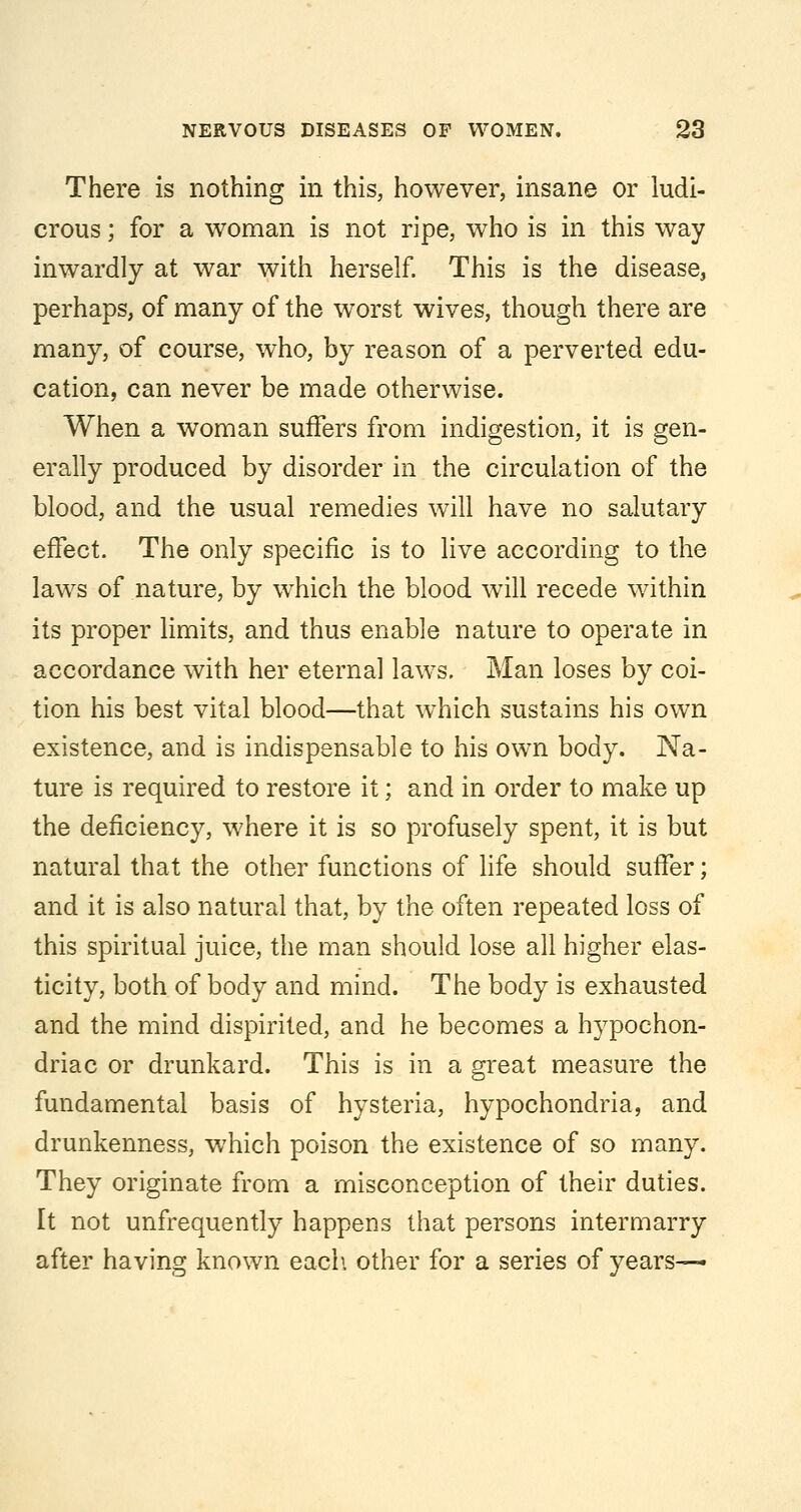 There is nothing in this, however, insane or ludi- crous ; for a woman is not ripe, who is in this way inwardly at war with herself. This is the disease, perhaps, of many of the worst wives, though there are many, of course, who, by reason of a perverted edu- cation, can never be made otherwise. When a woman suffers from indigestion, it is gen- erally produced by disorder in the circulation of the blood, and the usual remedies will have no salutary effect. The only specific is to live according to the laws of nature, by which the blood will recede within its proper limits, and thus enable nature to operate in accordance with her eternal laws. Man loses by coi- tion his best vital blood—that which sustains his own existence, and is indispensable to his own body. Na- ture is required to restore it; and in order to make up the deficiency, where it is so profusely spent, it is but natural that the other functions of life should suffer; and it is also natural that, by the often repeated loss of this spiritual juice, the man should lose all higher elas- ticity, both of body and mind. The body is exhausted and the mind dispirited, and he becomes a hypochon- driac or drunkard. This is in a great measure the fundamental basis of hysteria, hypochondria, and drunkenness, which poison the existence of so many. They originate from a misconception of their duties. It not unfrequently happens that persons intermarry after having known each, other for a series of years—*