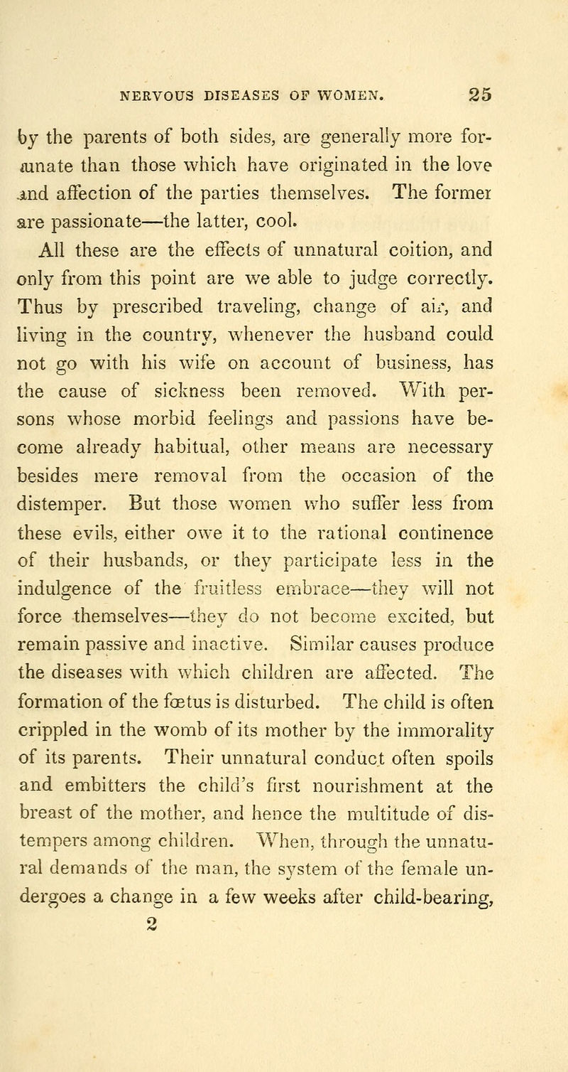 by the parents of both sides, are generally more for- tunate than those which have originated in the love and affection of the parties themselves. The former are passionate—the latter, cool. All these are the effects of unnatural coition, and only from this point are we able to judge correctly. Thus by prescribed traveling, change of air, and living in the country, whenever the husband could not go with his wife on account of business, has the cause of sickness been removed. With per- sons whose morbid feelings and passions have be- come already habitual, other means are necessary besides mere removal froai the occasion of the distemper. But those women who suffer less from these evils, either owe it to the rational continence of their husbands, or they participate less in the indulgence of the fruitless embrace—they will not force themselves—they do not become excited, but remain passive and inactive. Similar causes produce the diseases with which children are affected. The formation of the foetus is disturbed. The child is often crippled in the womb of its mother by the immorality of its parents. Their unnatural conduct often spoils and embitters the child's first nourishment at the breast of the mother, and hence the multitude of dis- tempers among children. When, through the unnatu- ral demands of the man, the system of the female un- dergoes a change in a few weeks after child-bearing, 2