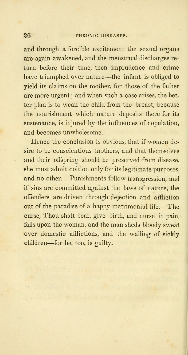 and through a forcible excitement the sexual organs are again awakened, and the menstrual discharges re- turn before their time, then imprudence and crime have triumphed over nature—the infant is obliged to yield its claims on the mother, for those of the father are more urgent; and when such a case arises, the bet- ter plan is to wean the child from the breast, because the nourishment which nature deposits there for its sustenance, is injured by the influences of copulation, and becomes unwholesome. Hence the conclusion is obvious, that if women de- sire to be conscientious mothers, and that themselves and their offspring should be preserved from disease, she must admit coition only for its legitimate purposes, and no other. Punishments follow transgression, and if sins are committed against the laws of nature, the offenders are driven through dejection and affliction out of the paradise of a happy matrimonial life. The curse. Thou shalt bear, give birth, and nurse in pain falls upon the woman, and the man sheds bloody sweat over domestic afflictions, and the wailing of sickly children—for he, too, is guilty.