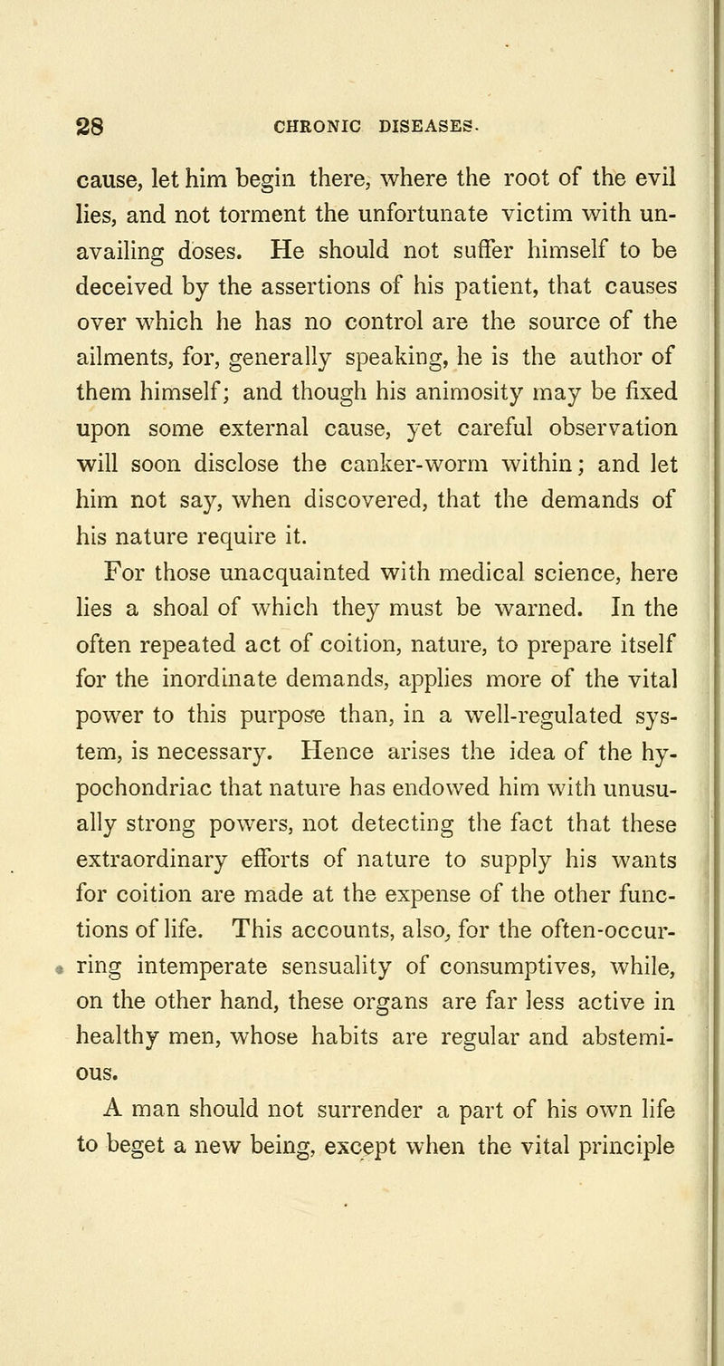 cause, let him begin there, where the root of the evil lies, and not torment the unfortunate victim with un- avaiUng doses. He should not suffer himself to be deceived by the assertions of his patient, that causes over which he has no control are the source of the ailments, for, generally speaking, he is the author of them himself; and though his animosity may be fixed upon some external cause, yet careful observation will soon disclose the canker-worm within; and let him not say, when discovered, that the demands of his nature require it. For those unacquainted with medical science, here hes a shoal of which they must be warned. In the often repeated act of coition, nature, to prepare itself for the inordinate demands, applies more of the vital power to this purpose than, in a well-regulated sys- tem, is necessary. Hence arises the idea of the hy- pochondriac that nature has endowed him with unusu- ally strong powers, not detecting the fact that these extraordinary efforts of nature to supply his wants for coition are made at the expense of the other func- tions of life. This accounts, also^ for the often-occur- ring intemperate sensuality of consumptives, while, on the other hand, these organs are far less active in healthy men, whose habits are regular and abstemi- ous. A man should not surrender a part of his own life to beget a new being, except when the vital principle