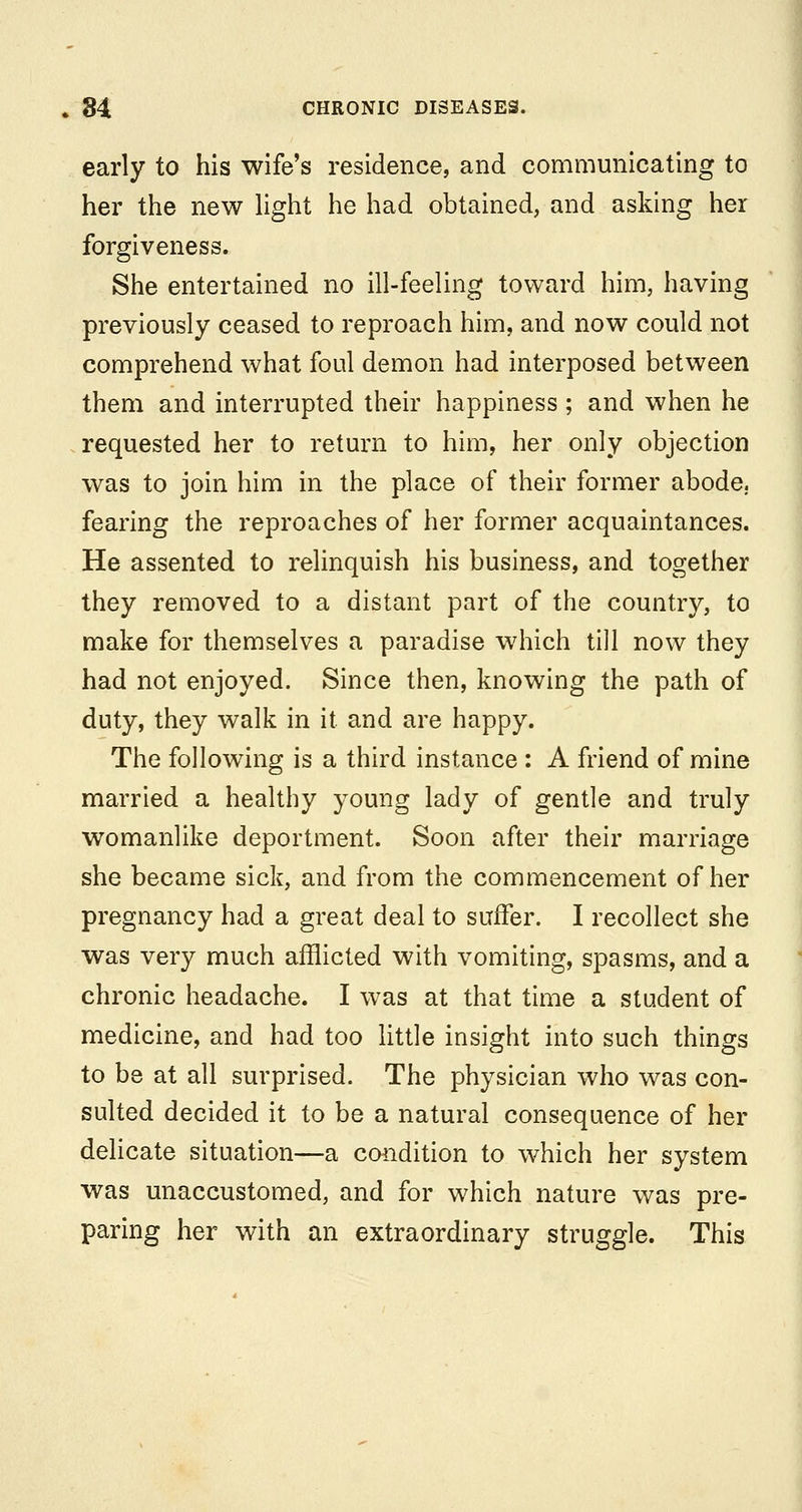 early to his wife's residence, and communicating to her the new hght he had obtained, and asking her forgiveness. She entertained no ill-feeling toward him, having previously ceased to reproach him, and now could not comprehend what foul demon had interposed between them and interrupted their happiness ; and when he requested her to return to him, her only objection was to join him in the place of their former abode, fearing the reproaches of her former acquaintances. He assented to relinquish his business, and together they removed to a distant part of the country, to make for themselves a paradise which till now they had not enjoyed. Since then, knowing the path of duty, they walk in it and are happy. The following is a third instance : A friend of mine married a healthy young lady of gentle and truly womanlike deportment. Soon after their marriage she became sick, and from the commencement of her pregnancy had a great deal to suffer. I recollect she was very much afflicted with vomiting, spasms, and a chronic headache. I was at that time a student of medicine, and had too little insight into such things to be at all surprised. The physician who was con- sulted decided it to be a natural consequence of her delicate situation—a coiidition to which her system was unaccustomed, and for which nature was pre- paring her with an extraordinary struggle. This