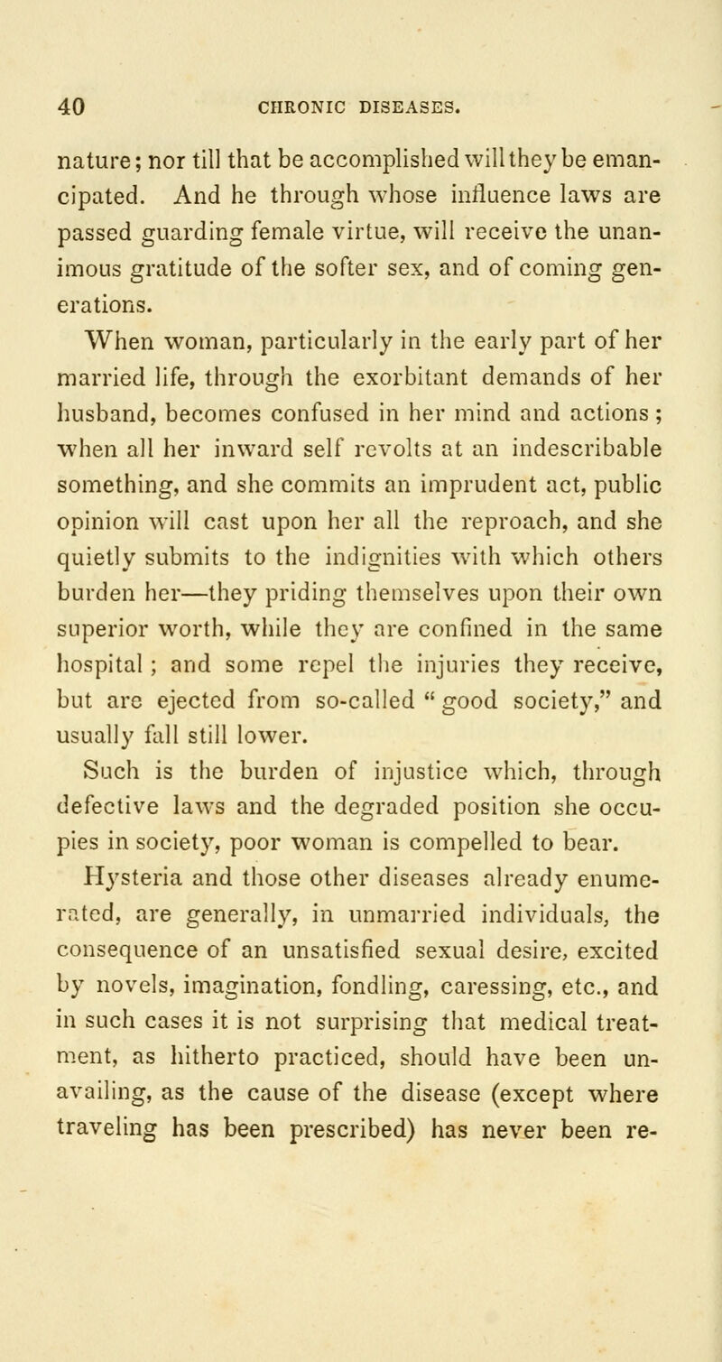 nature; nor till that be accomplished will they be eman- cipated. And he through whose influence laws are passed guarding female virtue, will receive the unan- imous gratitude of the softer sex, and of coming gen- erations. When woman, particularly in the early part of her married life, through the exorbitant demands of her husband, becomes confused in her mind and actions; when all her inward self revolts at an indescribable something, and she commits an imprudent act, public opinion will cast upon her all the reproach, and she quietly submits to the indignities with which others burden her—they priding themselves upon their own superior worth, while they are confined in the same hospital; and some repel the injuries they receive, but are ejected from so-called  good society, and usually fall still lower. Such is the burden of injustice which, through defective laws and the degraded position she occu- pies in society, poor woman is compelled to bear. Hysteria and those other diseases already enume- rated, are generally, in unmarried individuals, the consequence of an unsatisfied sexual desire, excited by novels, imagination, fondling, caressing, etc., and in such cases it is not surprising that medical treat- m.ent, as hitherto practiced, should have been un- availing, as the cause of the disease (except where traveling has been prescribed) has never been re-