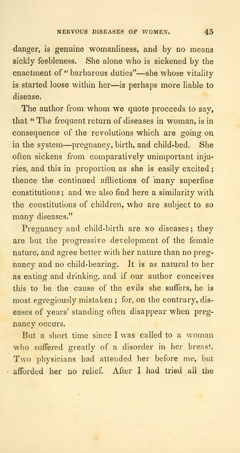 -danger, is genuine womanliness, and by no means sickly feebleness. She alone who is sickened by the enactment of  barbarous duties—she whose vitality is started loose within her—is perhaps more liable to disease. The author from whom we quote proceeds to say, that  The frequent return of diseases in woman, is in consequence of the revolutions which are going on in the system—pregnancy, birth, and child-bed. She often sickens from comparatively unimportant inju- ries, and this in proportion as she is easily excited; thence the continued afflictions of many superfine constitutions; and we also find here a similarity with the constitutions of children, who are subject to so many diseases. Pregnancy and child-birth are no diseases; they are but the progressive development of the female nature, and agree better with her nature than no preg- nancy and no child-bearing. It is as natural to her as eating and drinking, and if our author conceives this to be the cause of the evils she suffers, he is most egregiously mistaken ; for, on the contrary, dis- eases of years' standing often disappear when preg- nancy occurs. But a short time since I was called to a woman who suffered greatly of a disorder in her breast. Two physicians had attended her before me, but aflforded her no relief. After I had tried all the