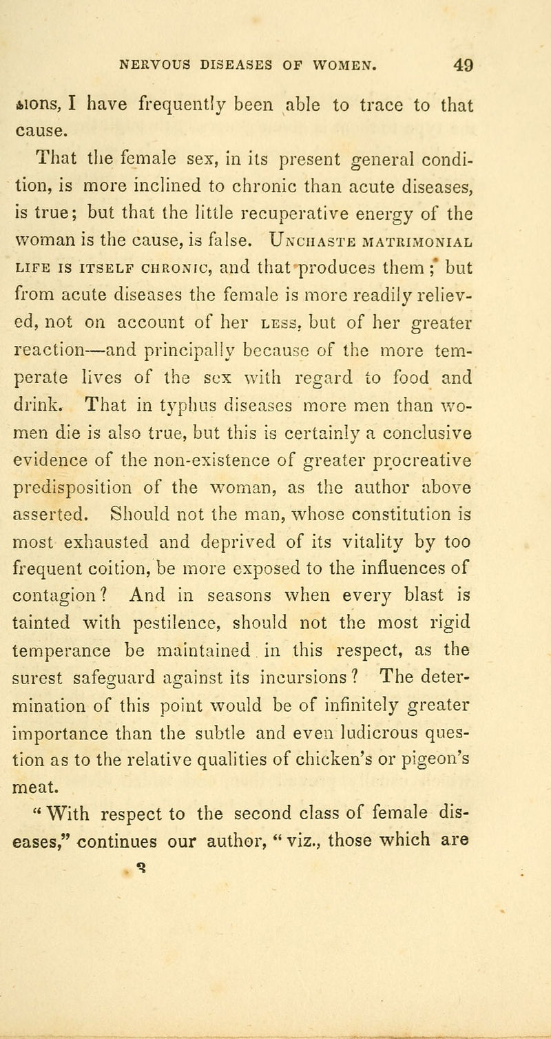 fcions, I have frequently been able to trace to that cause. That the female sex, in its present general condi- tion, is more inclined to chronic than acute diseases, is true; but that the little recuperative energy of the woman is the cause, is false. Unchaste matrimonial LIFE IS ITSELF CHRONIC, aud that produces them;' but from acute diseases the female is more readily reliev- ed, not on account of her less, but of her greater reaction—and principally because of the more tem- perate lives of the sex with regard to food and drink. That in typhus diseases more men than wo- men die is also true, but this is certainly a conclusive evidence of the non-existence of greater prpcreative predisposition of the woman, as the author above asserted. Should not the man, whose constitution is most exhausted and deprived of its vitality by too frequent coition, be more exposed to the influences of contagion? And in seasons when every blast is tainted with pestilence, should not the most rigid temperance be maintained in this respect, as the surest safeguard against its incursions ? The deter- mination of this point would be of infinitely greater importance than the subtle and even ludicrous ques- tion as to the relative qualities of chicken's or pigeon's meat.  With respect to the second class of female dis- eases, continues our author,  viz., those which are